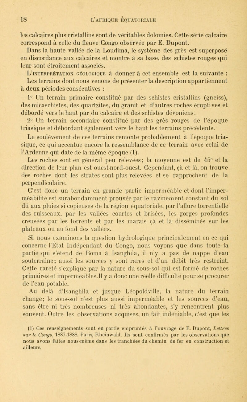 les calcaires plus cristallins sont de véritables dolomies. Cette série calcaire correspond à celle du fleuve Congo observée par E. Dupont. Dans la haute vallée de la Loudima, le système des grès est superposé en discordance aux calcaires et montre à sa base, des schistes rouges qui leur sont étroitement associés. L'interprétation géologique à donner à cet ensemble est la suivante : Les terrains dont nous venons de présenter la description appartiennent à deux périodes consécutives : 1° Un terrain primaire constitué par des schistes cristallins (gneiss), des micaschistes, des quartzites, du granit et d'autres roches éruptives et débordé vers le haut par du calcaire et des schistes dévoniens. 2° Un terrain secondaire constitué par des grès rouges de l'époque triasique et débordant également vers le haut les terrains précédents. Le soulèvement de ces terrains remonte probablement à l'époque tria- sique, ce qui accentue encore la ressemblance de ce terrain avec celui de l'Ardenne qui date de la même époque (1). Les roches sont en général peu relevées ; la moyenne est de 45° et la direction de leur plan est ouest-nord-ouest. Cependant, çà et là. on trouve des roches dont les strates sont plus relevées et se rapprochent de la perpendiculaire. C'est donc un terrain en grande partie imperméable et dont l'imper- méabilité est surabondamment prouvée par le ravinement constant du sol dû aux pluies si copieuses de la région équatoriale, par l'allure torrentielle des ruisseaux, par les vallées courtes et brisées, les gorges profondes creusées par les torrents et par les marais çà et là disséminés sur les plateaux ou au fond des vallées. Si nous examinons la question hydrologique principalement eu ce qui concerne l'Etat Indépendant du Congo, nous voyons que dans toute la partie qui s'étend de Borna à Isanghila, il n'y a pas de nappe d'eau souterraine; aussi les sources y sont rares et d'un débit très restreint. Cette rareté s'explique par la nature du sous-sol qui est formé de roches primaires et imperméables.Il y a donc une réelle difficulté pour se procurer de l'eau potable. Au delà d'Isanghila et jusque Léopoldville, la nature du terrain change; le sous-sol n'est plus aussi imperméable et les sources d'eau, sans être ni très nombreuses ni très abondantes, s'y rencontrent plus souvent. Outre les observations acquises, un fait indéniable, c'est que les (1) Ces renseignements sont en partie empruntés à l'ouvrage de E. Dupont, Lettres sur le Congo, 1887-18SS. Paris, Rheinwald. Ils sont confirmés par les observations que nous avons faites nous-même dans les tranchées du chemin de fer en construction et ailleurs.