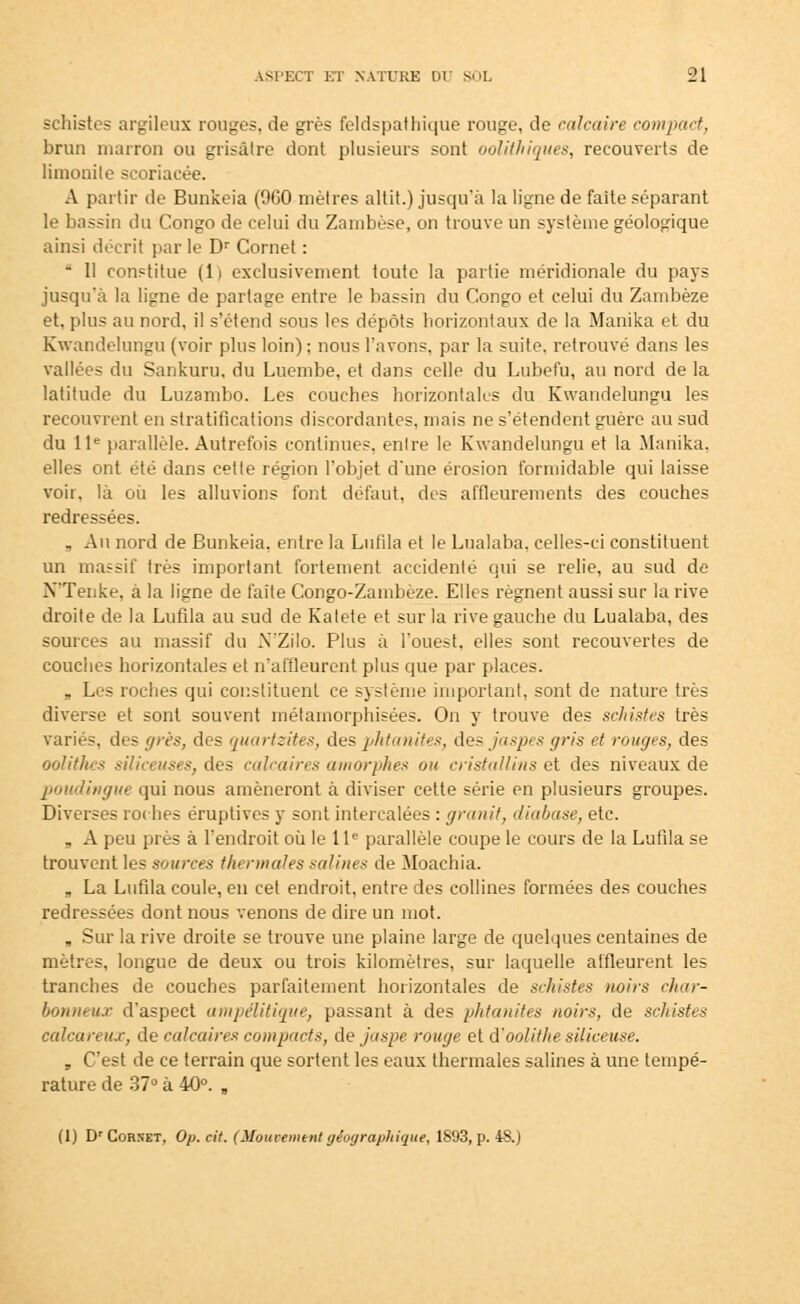 schistes argileux rouges, de grès feldspathique rouge, de calcaire compact, brun marron ou grisâtre dont plusieurs sont oolithiques, recouverts de limonile scoriacée. A partir de Bunkeia (9G0 mètres altit.) jusqu'à la ligne de faite séparant le bassin du Congo de celui du Zambèse, on trouve un système géologique ainsi décrit par le Dr Cornet : ■ Il constitue (li exclusivement toute la partie méridionale du pays jusqu'à la ligne de partage entre le bassin du Congo et celui du Zambèze et, plus au nord, il s'étend sous les dépôts horizontaux de la Manika et du Kwandelungu (voir plus loin) ; nous l'avons, par la suite, retrouvé dans les vallées du Sankuru, du Luembe, et dans celle du Lubefu, au nord de la latitude du Luzambo. Les couches horizontales du Kwandelungu les recouvrent en stratifications discordantes, mais ne s'étendent guère au sud du 11e parallèle. Autrefois continues, enlre le Kwandelungu et la Manika, elles ont été dans cette région l'objet d'une érosion formidable qui laisse voir, là où les alluvions font défaut, des affleurements des couches redressées. . Au nord de Bunkeia. enlre la Lufila et le Lualaba, celles-ci constituent un massif très important fortement accidenté qui se relie, au sud de N'Tenke, à la ligne de faîte Congo-Zambèze. Elles régnent aussi sur la rive droite de la Lufila au sud de Katete et sur la rive gauche du Lualaba, des sources au massif du N'Zilo. Plus à l'ouest, elles sont recouvertes de couches horizontales et n'affleurent plus que par places. a Les roches qui constituent ce système important, sont de nature très diverse et sont souvent métamorphisées. On y trouve des schistes très variés, des grès, des quartzites, des phtanites, des jaspes gris et rouges, des oolithes siliceuses, des calcaires amorphes ou cristallins et des niveaux de poudingue qui nous amèneront à diviser cette série en plusieurs groupes. Diverses roches éruptives y sont intercalées : granit, diabase, etc. . A peu près à l'endroit où le 11e parallèle coupe le cours de la Lufila se trouvent les sources thermales salines de Moachia. „ La Lufila coule, en cet endroit, entre des collines formées des couches redressées dont nous venons de dire un mot. B Sur la rive droite se trouve une plaine large de quelques centaines de mètres, longue de deux ou trois kilomètres, sur laquelle affleurent les tranches de couches parfaitement horizontales de schistes noirs char- bonneux d'aspect ampélitique, passant à des phtanites noirs, de schistes càlcareux, de calcaires compacts, de jaspe rouge et d'ootithe siliceuse. , C'est de ce terrain que sortent les eaux thermales salines à une tempé- rature de 37° à 40°. , (1) Dr Cornet, Op. cit. (Mouvement géographique, 1893, p. 48.)