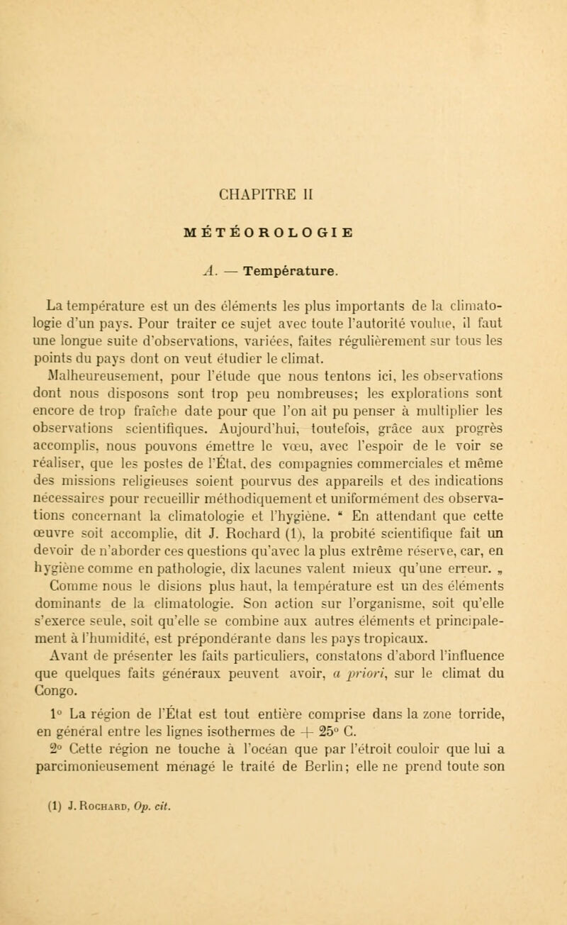 CHAPITRE II MÉTÉOROLOGIE A. — Température. La température est un des éléments les plus importants de la climato- logie d'un pays. Pour traiter ce sujet avec toute l'autorité voulue, il faut une longue suite d'observations, variées, faites régulièrement sur tous les points du pays dont on veut étudier le climat. Malheureusement, pour l'étude que nous tentons ici, les observations dont nous disposons sont trop peu nombreuses; les explorations sont encore de trop fraîche date pour que l'on ait pu penser à multiplier les observations scientifiques. Aujourd'hui, toutefois, grâce aux progrès accomplis, nous pouvons émettre le vœu, avec l'espoir de le voir se réaliser, que les postes de l'État, des compagnies commerciales et même des missions religieuses soient pourvus des appareils et des indications nécessaires pour recueillir méthodiquement et uniformément des observa- tions concernant la climatologie et l'hygiène.  En attendant que cette œuvre soit accomplie, dit J. Rochard (1), la probité scientifique fait un devoir de n'aborder ces questions qu'avec la plus extrême réserve, car, en hygiène comme en pathologie, dix lacunes valent mieux qu'une erreur. „ Comme nous le disions plus haut, la température est un des éléments dominants de la climatologie. Son action sur l'organisme, soit qu'elle s'exerce seule, soit qu'elle se combine aux autres éléments et principale- ment à l'humidité, est prépondérante dans les pays tropicaux. Avant de présenter les faits particuliers, constatons d'abord l'influence que quelques faits généraux peuvent avoir, a priori, sur le climat du Congo. 1° La région de l'État est tout entière comprise dans la zone torride, en général entre les lignes isothermes de + 25u C. 2° Cette région ne touche à l'océan que par l'étroit couloir que lui a parcimonieusement ménagé le traité de Berlin; elle ne prend toute son