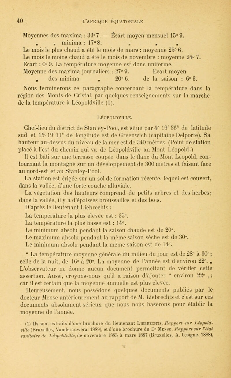 Moyennes des maxima : 33° 7. — Écart moyen mensuel 15° 9. „ minima : 17° 8. Le mois le plus chaud a été le mois de mars : moyenne 25° 6. Le mois le moins chaud a été le mois de novembre : moyenne 24° 7. Ecart : 0° 9. La température moyenne est donc uniforme. Moyenne des maxima journaliers : 27° 9. Ëcait moyen , des minima „ 20 6. de la saison : 6° 3. Nous terminerons ce paragraphe concernant la température dans la région des Monts de Cristal, par quelques renseignements sur la marche de la température à Léopoldville (1). Leopoldville. Chef-lieu du district de Stanley-Pool, est situé par 4° 19' 36 de latitude sud et 15° 19' 11 de longitude est de Greenwich (capitaine Delporte). Sa hauteur au-dessus du niveau de la mer est de 340 mètres. (Point de station placé à l'est du chemin qui va de Léopoldville au Mont Léopold.) 11 est bâti sur une terrasse coupée dans le flanc du Mont Léopold, con- tournant la montagne sur un développement de 300 mètres et faisant face au nord-est et au Stanley-Pool. La station est érigée sur un sol de formation récente, lequel est couvert, dans la vallée, d'une forte couche alluviale. La végétation des hauteurs comprend de petits arbres et des herbes; dans la vallée, il y a d'épaisses broussailles et des bois. D'après le lieutenant Liebrechts : La température la plus élevée est : 35°. La température la plus basse est : 14°. Le minimum absolu pendant la saison chaude est de 20°. Le maximum absolu pendant la même saison sèche est de 30°. Le minimum absolu pendant la même saison est de 14.  La température moyenne générale du milieu du jour est de 28° à 30°; celle de la nuit, de 16° à 20°. La moyenne de l'année est d'environ 22°. B L'observateur ne donne aucun document permettant de vérifier cette assertion. Aussi, crnyons-noin qu'il a raison d'ajouter  environ 22° „; car il est certain que la moyenne annuelle est plus élevée. Heureusement, nous possédons quelques documents publiés par le docteur Mense antérieurement au rapport de M. Liebrechts et c'est sur ces documents absolument sérieux que nous nous baserons pour établir la moyenne de l'année. (Il Ils sont extraits d'une brochure du lieutenant Liebrechts, Support sur Léopold- ville (Bruxelles, Vanderauwera, 1839), et d'une brochure du Dr Messe. Rapport sur l'état sanitaire de Léopoldville, de novembre 1S35 à mars 1887 (Bruxelles, A. Lesigne. 1888).