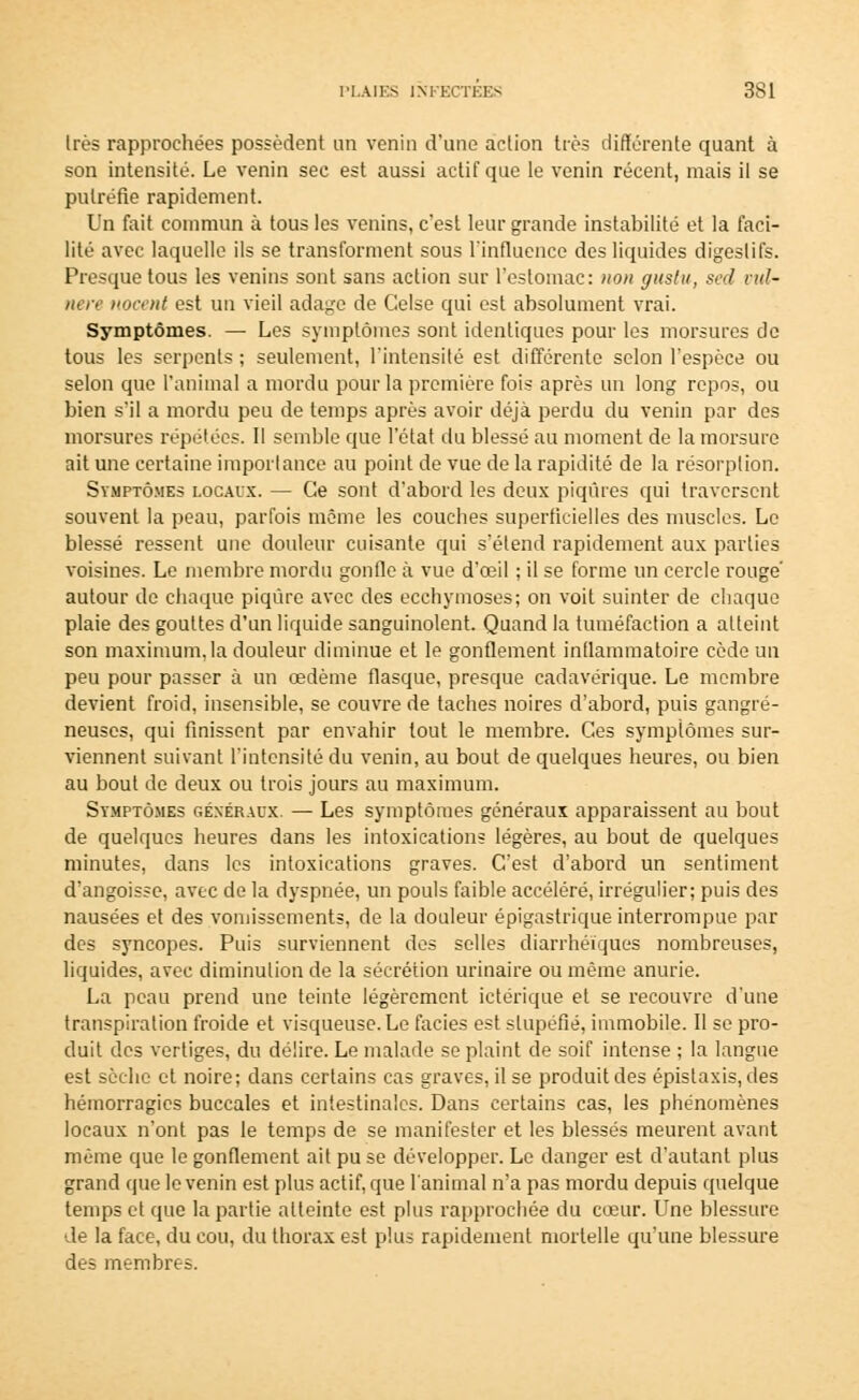 1res rapprochées possèdent un venin d'une action très différente quant à son intensité. Le venin sec est aussi actif que le venin récent, mais il se putréfie rapidement. Un fait commun à tous les venins, c'est leur grande instabilité et la faci- lité avec laquelle ils se transforment sous l'influence des liquides digestifs. Presque tous les venins sont sans action sur l'estomac: non guslu, sed vul- nere nocent est un vieil adage de Celse qui est absolument vrai. Symptômes. — Les symptômes sont identiques pour les morsures de tous les serpents ; seulement, l'intensité est différente selon l'espèce ou selon que l'animal a mordu pour la première fois après un long repos, ou bien s'il a mordu peu de temps après avoir déjà perdu du venin par des morsures répétées. Il semble que l'état du blessé au moment de la morsure ait une certaine importance au point de vue de la rapidité de la résorption. Symptômes locaux. — Ce sont d'abord les deux piqûres qui traversent souvent la peau, parfois même les couches superficielles des muscles. Le blessé ressent une douleur cuisante qui s'étend rapidement aux parties voisines. Le membre mordu gonfle à vue d'œil ; il se forme un cercle rouge autour de chaque piqûre avec des ecchymoses; on voit suinter de chaque plaie des gouttes d'un liquide sanguinolent. Quand la tuméfaction a atteint son maximum, la douleur diminue et le gonflement inflammatoire cède un peu pour passer à un œdème flasque, presque cadavérique. Le membre devient froid, insensible, se couvre de taches noires d'abord, puis gangre- neuses, qui finissent par envahir tout le membre. Ces symptômes sur- viennent suivant l'intensité du venin, au bout de quelques heures, ou bien au bout de deux ou trois jours au maximum. Symptômes généraux. — Les symptômes généraux apparaissent au bout de quelques heures dans les intoxications légères, au bout de quelques minutes, dans les intoxications graves. C'est d'abord un sentiment d'angoisse, avec de la dyspnée, un pouls faible accéléré, irrégulier; puis des nausées et des vomissements, de la douleur épigastrique interrompue par des syncopes. Puis surviennent des selles diarrhéïques nombreuses, liquides, avec diminution de la sécrétion urinaire ou même anurie. La peau prend une teinte légèrement ictérique et se recouvre d'une transpiration froide et visqueuse. Le faciès est stupéfié, immobile. Il se pro- duit des vertiges, du délire. Le malade se plaint de soif intense ; la langue est sèche et noire; dans certains cas graves, il se produit des épistaxis, des hémorragies buccales et intestinales. Dans certains cas, les phénomènes locaux n'ont pas le temps de se manifester et les blessés meurent avant même que le gonflement ait pu se développer. Le danger est d'autant plus grand que le venin est plus actif, que l'animal n'a pas mordu depuis quelque temps et que la partie atteinte est plus rapprochée du cœur. Une blessure de la face, du cou, du thorax est plus rapidement mortelle qu'une blessure des membres.