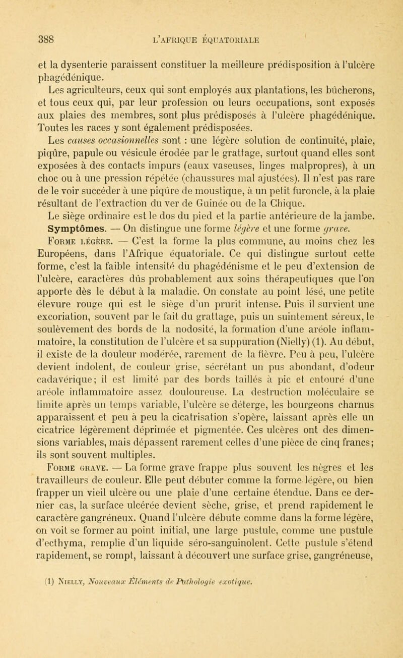 et la dysenterie paraissent constituer la meilleure prédisposition à l'ulcère phagédénique. Les agriculteurs, ceux qui sont employés aux plantations, les bûcherons, et tous ceux qui, par leur profession ou leurs occupations, sont exposés aux plaies des membres, sont plus prédisposés à l'ulcère phagédénique. Toutes les races y sont également prédisposées. Les causes occasionnelles sont : une légère solution de continuité, plaie, piqûre, papule ou vésicule érodée par le grattage, surtout quand elles sont exposées à des contacts impurs (eaux vaseuses, linges malpropres), à un choc ou à une pression répétée (chaussures mal ajustées). Il n'est pas rare de le voir succéder à une piqûre de moustique, à un petit furoncle, à la plaie résultant de l'extraction du ver de Guinée ou de la Chique. Le siège ordinaire est le dos du pied et la partie antérieure de la jambe. Symptômes. — On distingue une forme légère et une forme [/rave. Forme légère. — C'est la forme la plus commune, au moins chez les Européens, dans l'Afrique équatoriale. Ce qui dislingue surtout cette forme, c'est la faible intensité du phagédénisme et le peu d'extension de l'ulcère, caractères dûs probablement aux soins thérapeutiques que l'on apporte dès le début à la maladie. On constate au point lésé, une petite élevure rouge qui est le siège d'un prurit intense. Puis il survient une excoriation, souvent par le fait du grattage, puis un suintement séreux, le soulèvement des bords de la nodosité, la formation d'une aréole inflam- matoire, la constitution de l'ulcère et sa suppuration (Nielly) (1). Au début, il existe de la douleur modérée, rarement de la fièvre. Peu à peu, l'ulcère devient indolent, de couleur grise, sécrétant un pus abondant, d'odeur cadavérique; il est limité par des bords taillés à pic et entouré d'une aréole inflammatoire assez douloureuse. La destruction moléculaire se limite après un temps variable, l'ulcère se déterge, les bourgeons charnus apparaissent et peu à peu la cicatrisation s'opère, laissant après elle un cicatrice légèrement déprimée et pigmentée. Ces ulcères ont des dimen- sions variables, mais dépassent rarement celles d'une pièce de cinq francs; ils sont souvent multiples. Forme grave. — La forme grave frappe plus souvent les nègres et les travailleurs de couleur. Elle peut débuter comme la forme légère, ou bien frapper un vieil ulcère ou une plaie d'une certaine étendue. Dans ce der- nier cas, la surface ulcérée devient sèche, grise, et prend rapidement le caractère gangreneux. Quand l'ulcère débute comme dans la forme légère, on voit se former au point initial, une large pustule, comme une pustule d'ecthyma, remplie d'un liquide séro-sanguinolent. Cette pustule s'étend rapidement, se rompt, laissant à découvert une surface grise, gangreneuse, (1) Nielly, Nouveaux Éléments de Pathologie exotique.