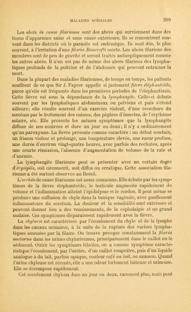 Les abcès de cause filarienne sont des abcès qui surviennent dans des tissus d'apparence sains et sans cause extérieure. Ils se rencontrent sou- vent dans les districts où le parasite est endémique. Us sont dûs, le plus souvent, à l'irritation d'une filaria Bancrofti morte. Les abcès filariens des membres sont de peu de gravité et seront traités antiseptiquement comme les autres abcès. Il n'en est pas de même des abcès filariens des lympha- tiques profonds de la poitrine et de l'abdomen qui peuvent entraîner la mort. Dans la plupart des maladies filariennes, de temps en temps, les patients souffrent de ce que Sir J. Fayrer appelle si justement fièvre éléphant&ide, parce qu'elle est fréquente dans les premières périodes de l'éléphantiasis. Cette fièvre est sous la dépendance de la lymphangite. Celle-ci débute souvent par les lymphatiques abdominaux ou pelviens et puis s'étend ailleurs; elle résulte souvent d'un exercice violent, d'une écorchure du scrotum par le frottement des cuisses, des piqûres d'insectes, de l'érythème solaire, etc. Elle présente les mêmes symptômes que la lymphangite diffuse de nos contrées et dure un jour ou deux; il n'y a ordinairement qu'un paroxysme. La fièvre présente comme caractère : un début soudain, un frisson violent et prolongé, une température élevée, une sueur profuse, une dorée d'environ vingt-quatre heures, avec parfois des rechutes, après une courte rémission, l'absence d'augmentation de volume de la rate et d'anémie. La lymphangite filarienne peut se présenter avec un certain degré dérysijjèle, soit circonscrit, soit diffus ou erratique. Cette association fila- rienne a été surtout observée au Brésil. L'orchitede cause filarienne est assez commune. Elle débute par les symp- tômes de la fièvre éléphantoïde; le testicule augmente rapidement de volume et L'inflammation atteint l'épididyme et le cordon. Il peut même se produire une suffusion de chyle dans la tunique vaginale, avec gonflement intlammatoire du scrotum. La douleur et la sensibilité sont extrêmes et peuvent donner lieu à des vomissements, de la céphalalgie et un grand malaise. Ces symptômes disparaissent rapidement avec la fièvre. La chylurie est caractérisée par l'écoulement du chyle et de la lymphe dans les canaux urinaires, à la suite de la rupture des varices lympha- tiques amenées par la filaire. Ou trouve presque constamment la filaria nocturna dans les urines chyluriennes, principalement dans le caillot ou le sédiment. Outre les symptômes fébriles, on a comme symptôme caracté- ristique l'écoulement, par l'urètre, d'un caillot rougeàtre, puis d'un liquide analogue à du lait, parfois opaque, couleur café au lait, ou saumon. Quand l'urine chyleuse est récente, elle a une odeur fortement laiteuse et urincuse. Elle se décompose rapidement. Cet écoulement chyluux dure un jour ou deux, rarement plu*, mais peut