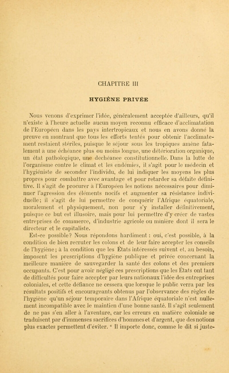 HYGIÈNE PRIVÉE Nous venons d'exprimer l'idée, généralement acceptée d'ailleurs, qu'il n'existe à l'heure actuelle aucun moyen reconnu efficace d'acclimatation de l'Européen dans les pays intertropicaux et nous en avons donné la preuve en montrant que tous les efforts tentés pour obtenir l'acclimate- ment restaient stériles, puisque le séjour sous les tropiques amène fata- lement à une échéance plus ou moins longue, une détérioration organique, un état pathologique, une dechéanee constitutionnelle. Dans la lutte de l'organisme contre le climat et les endémies, il s'agit pour le médecin et l'hygiéniste de seconder l'individu, de lui indiquer les moyens les plus propres pour combattre avec avantage et pour retarder sa défaite défini- tive. 11 s'agit de procurer à l'Européen les notions nécessaires pour dimi- nuer l'agression des éléments nocifs et augmenter sa résistance indivi- duelle; il s'agit de lui permettre de conquérir l'Afrique équatoriale, moralement et physiquement, non pour s'y installer définitivement, puisque ce but est illusoire, mais pour lui permettre d'y créer de vastes entreprises de commerce, d'industrie agricole ou minière dont il sera le directeur et le capitaliste. Est-ce possible? Nous répondons hardiment : oui, c'est possible, à la condition de bien recruter les colons et de leur faire accepter les conseils de l'hygiène; à la condition que les États intéressés suivent et, au besoin, imposent les prescriptions d'hygiène publique et privée concernant la meilleure manière de sauvegarder la santé des colons et des premiers occupants. C'est pour avoir négligé ces prescriptions que les Etats ont tant de difficultés pour faire accepter par leurs nationaux l'idée des entreprises coloniales, et cette défiance ne cessera que lorsque le public verra par les résultats positifs et encourageants obtenus par l'observance des règles de l'hygiène qu'un séjour temporaire dans l'Afrique équatoriale n'est nulle- ment incompatible avec le maintien d'une bonne santé. Il s'agit seulement de ne pas s'en aller à l'aventure, car les erreurs en matière coloniale se traduisent par d'immenses sacrifices d'hommes et d'argent, que des notions plus exactes permettent d'éviter.  Il importe donc, comme le dit si juste-