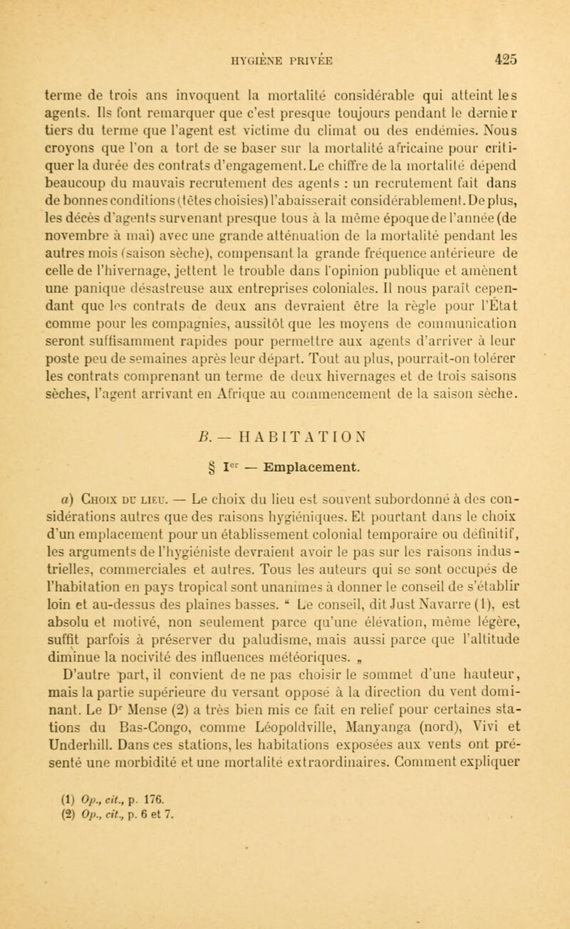 terme de trois ans invoquent la mortalité considérable qui atteint les agents. Ils t'ont remarquer que c'est presque toujours pendant le demie r tiers du terme que l'agent est victime du climat ou des endémies. Nous croyons que l'on a tort de se baser sur la mortalité africaine pour criti- quer la durée des contrats d'engagement. Le chiffre de la mortalité dépend beaucoup du mauvais recrutement des agents : un recrutement fait dans de bonnes conditions (jètes choisies) l'abaisserait considérablement. De plus, les décès d'agents survenant presque tous à la même époque de l'année (de novembre à mai) avec une grande atténuation de la mortalité pendant les autres mois (saison sèche), compensant la grande fréquence antérieure de celle de l'hivernage, jettent le trouble dans l'opinion publique et amènent une panique désastreuse aux entreprises coloniales. Il nous parait cepen- dant que les contrats de deux ans devraient être la règle pour l'État comme pour les compagnies, aussitôt que les moyens de communication seront suffisamment rapides pour permettre aux agents d'arriver à leur poste peu de semaines après leur départ. Tout au plus, pourrait-on tolérer les contrats comprenant un terme de deux hivernages et de trois saisons sèches, l'agent arrivant en Afrique au commencement de la saison sèche. B. — HABITATION § Ie» — Emplacement. a) Choix du lieu. — Le choix du lieu est souvent subordonné h des con- sidérations autres que des raisons hygiéniques. Et pourtant dans le choix d'un emplacement pour un établissement colonial temporaire ou définitif, les arguments de l'hygiéniste devraient avoir le pas sur les raisons indus- trielles, commerciales et autres. Tous les auteurs qui se sont occupés de l'habitation en pays tropical sont unanimes à donner le conseil de s'établir loin et au-dessus des plaines basses.  Le conseil, dit Just Navarre (1), est absolu et motivé, non seulement parce qu'une élévation, même légère, suffit parfois à préserver du paludisme, mais aussi parce que l'altitude diminue la nocivité des influences météoriques. „ D'autre part, il convient de ne pas choisir le sommet d'une hauteur, mais la partie supérieure du versant opposé à la direction du vent domi- nant. Le Dr Meuse (2) a très bien mis ce fait en relief pour certaines sta- tions du Bas-Congo, comme Léopoldville, Manyanga (nord), Vivi et Underhill. Dans ces stations, les habitations exposées aux vents ont pré- senté une morbidité et une mortalité extraordinaires. Comment expliquer (1) Op., cit., p. 176. (2) Op., cit., p. 6 et 7.