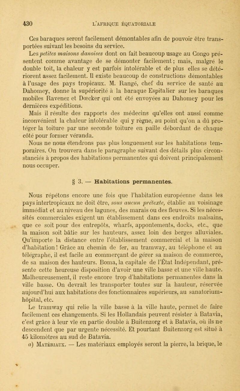 Ces baraques seront facilement démontables afin de pouvoir être trans- portées suivant les besoins du service. Les petites maisons danoises dont on fait beaucoup usage au Congo pré- sentent comme avantage de se démonter facilement ; mais, malgré le double toit, la chaleur y est parfois intolérable et de plus elles se dété- riorent assez facilement. Il existe beaucoup de constructions démontables à l'usage des pays tropicaux. M. Rangé, chef du service de santé au Dahomey, donne la supériorité à la baraque Espitalier sur les baraques mobiles Ravenez et Dcecker qui ont été envoyées au Dahomey pour les dernières expéditions. Mais il résulte des rapports des médecins qu'elles ont aussi comme inconvénient la chaleur intolérable qui y règne, au point qu'on a dû pro- téger la toiture par une seconde toiture en paille débordant de chaque côté pour former véranda. Nous ne nous étendrons pas plus longuement sur les habitations tem- poraires. On trouvera dans le paragraphe suivant des détails plus circon- stanciés à propos des habitations permanentes qui doivent principalement nous occuper. § 3. — Habitations permanentes. Nous répétons encore une fois que l'habitation européenne dans les pays intertropicaux ne doit être, sous aucun prétexte, établie au voisinage immédiat et au niveau des lagunes, des marais ou des fleuves. Si les néces- sités commerciales exigent un établissement dans ces endroits malsains, que ce soit pour des entrepôts, wharfs, appontements, docks, etc.. que la maison soit bâtie sur les hauteurs, assez loin des berges alluviales. Qu'importe la distance entre l'établissement commercial et la maison d'habitation ! Grâce au chemin de fer, au tramway, au téléphone et au télégraphe, il est facile au commerçant de gérer sa maison de commerce, de sa maison des hauteurs. Borna, la capitale de l'État Indépendant, pré- sente cette heureuse disposition d'avoir une ville basse et une ville haute. Malheureusement, il reste encore trop d'habitations permanentes dans la ville basse. On devrait les transporter toutes sur la hauteur, réservée aujourd'hui aux habitations des fonctionnaires supérieurs, au sanatorium- hôpital, etc. Le tramway qui relie la ville basse à la ville haute, permet de faire facilement ces changements. Si les Hollandais peuvent résister à Batavia, c'est grâce à leur vie en partie double à Buitenzorg et à Batavia, où ils ne descendent que par urgente nécessité. Et pourtant Buitenzorg est situé à 45 kilomètres au sud de Batavia. a) Matériaux. — Les matériaux employés seront la pierre, la brique, le