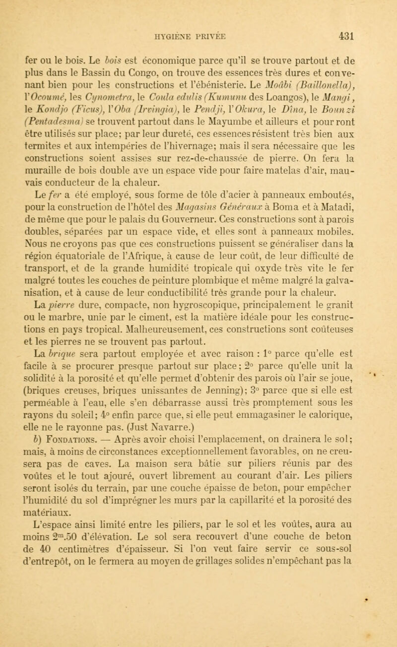 fer ou le bois. Le bois est économique parce qu'il se trouve partout et de plus dans le Bassin du Congo, on trouve des essences très dures et conve- nant bien pour les constructions et l'ébénisterie. Le Moâbi (Baillonélla), YOcoumé, les Cynometra, le Coula edulis(Kumunu des Loangos), le Siangi, le Koucljo (Ficus), VOba (lrvingia), le Pendji, YOkura, le Dîna, le Bounzi (Pentadesma) se trouvent partout dans le Mayumbe et ailleurs et pour ront être utilisés sur place; par leur dureté, ces essences résistent très bien aux termites et aux intempéries de l'hivernage; mais il sera nécessaire que les constructions soient assises sur rez-de-chaussée de pierre. On fera la muraille de bois double ave un espace vide pour faire matelas d'air, mau- vais conducteur de la chaleur. Le fer a été employé, sous forme de tôle d'acier à panneaux emboutés, pour la construction de l'hôtel des Magasins Généraux à Borna et à Matadi, de même que pour le palais du Gouverneur. Ces constructions sont à parois doubles, séparées par un espace vide, et elles sont à panneaux mobiles. Nous ne croyons pas que ces constructions puissent se généraliser dans la région équatoriale de l'Afrique, à cause de leur coût, de leur difficulté de transport, et de la grande humidité tropicale qui oxyde très vite le fer malgré toutes les couches de peinture plombique et même malgré la galva- nisation, et à cause de leur conductibilité très grande pour la chaleur. La pierre dure, compacte, non hygroscopique, principalement le granit ou le marbre, unie par le ciment, est la matière idéale pour les construc- tions en pays tropical. Malheureusement, ces constructions sont coûteuses et les pierres ne se trouvent pas partout. La brique sera partout employée et avec raison : 1° parce qu'elle est facile à se procurer presque partout sur place ; 2° parce qu'elle unit la solidité à la porosité et qu'elle permet d'obtenir des parois où l'air se joue, (briques creuses, briques unissantes de Jenning); 3° parce que si elle est perméable à l'eau, elle s'en débarrasse aussi très promptement sous les rayons du soleil; 4° enfin parce que, si elle peut emmagasiner le calorique, elle ne le rayonne pas. (Just Navarre.) b) Fondations. — Après avoir choisi l'emplacement, on drainera le sol; mais, à moins de circonstances exceptionnellement favorables, on ne creu- sera pas de caves. La maison sera bâtie sur piliers réunis par des voûtes et le tout ajouré, ouvert librement au courant d'air. Les piliers seront isolés du terrain, par une couche épaisse de béton, pour empêcher l'humidité du sol d'imprégner les murs par la capillarité et la porosité des matériaux. L'espace ainsi limité entre les piliers, par le sol et les voûtes, aura au moins 2m.50 d'élévation. Le sol sera recouvert d'une couche de béton de 40 centimètres d'épaisseur. Si l'on veut faire servir ce sous-sol d'entrepôt, on le fermera au moyen de grillages solides n'empêchant pas la