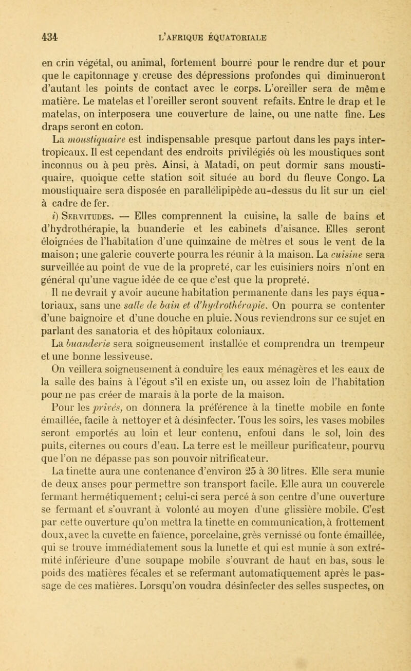 en crin végétal, ou animal, fortement bourré pour le rendre dur et pour que le capitonnage y creuse des dépressions profondes qui diminueront d'autant les points de contact avec le corps. L'oreiller sera de même matière. Le matelas et l'oreiller seront souvent refaits. Entre le drap et le matelas, on interposera une couverture de laine, ou une natte fine. Les draps seront en coton. La moustiquaire est indispensable presque partout dans les pays inter- tropicaux. Il est cependant des endroits privilégiés où les moustiques sont inconnus ou à peu près. Ainsi, à Matadi, on peut dormir sans mousti- quaire, quoique cette station soit située au bord du fleuve Congo. La moustiquaire sera disposée en parallélipipède au-dessus du lit sur un ciel à cadre de fer. i) Servitudes. — Elles comprennent la cuisine, la salle de bains et d'hydrothérapie, la buanderie et les cabinets d'aisance. Elles seront éloignées de l'habitation d'une quinzaine de mètres et sous le vent de la maison; une galerie couverte pourra les réunir à la maison. La cuisine sera surveillée au point de vue de la propreté, car les cuisiniers noirs n'ont en général qu'une vague idée de ce que c'est que la propreté. Il ne devrait y avoir aucune habitation permanente dans les pays équa- toriaux, sans une salle de bain et d'hydrothérapie. On pourra se contenter d'une baignoire et d'une douche en pluie. Nous reviendrons sur ce sujet en parlant des sanatoria et des hôpitaux coloniaux. La buanderie sera soigneusement installée et comprendra un trempeur et une bonne lessiveuse. On veillera soigneusement à conduire les eaux ménagères et les eaux de la salle des bains à l'égout s'il en existe un, ou assez loin de l'habitation pour ne pas créer de marais à la porte de la maison. Pour les privés, on donnera la préférence à la tinette mobile en fonte émaillée, facile à nettoyer et à désinfecter. Tous les soirs, les vases mobiles seront emportés au loin et leur contenu, enfoui dans le sol, loin des puits, citernes ou cours d'eau. La terre est le meilleur purificateur, pourvu que l'on ne dépasse pas son pouvoir nitrificateur. La tinette aura une contenance d'environ 25 à 30 litres. Elle sera munie de deux anses pour permettre son transport facile. Elle aura un couvercle fermant hermétiquement ; celui-ci sera percé à son centre d'une ouverture se fermant et s'ouvrant à volonté au moyen d'une glissière mobile. C'est par cette ouverture qu'on mettra la tinette en communication, à frottement doux, avec la cuvette en faïence, porcelaine, grès vernissé ou fonte émaillée, qui se trouve immédiatement sous la lunette et qui est munie à son extré- mité inférieure d'une soupape mobile s'ouvrant de haut en bas, sous le poids des matières fécales et se refermant automatiquement après le pas- sage de ces matières. Lorsqu'on voudra désinfecter des selles suspectes, on