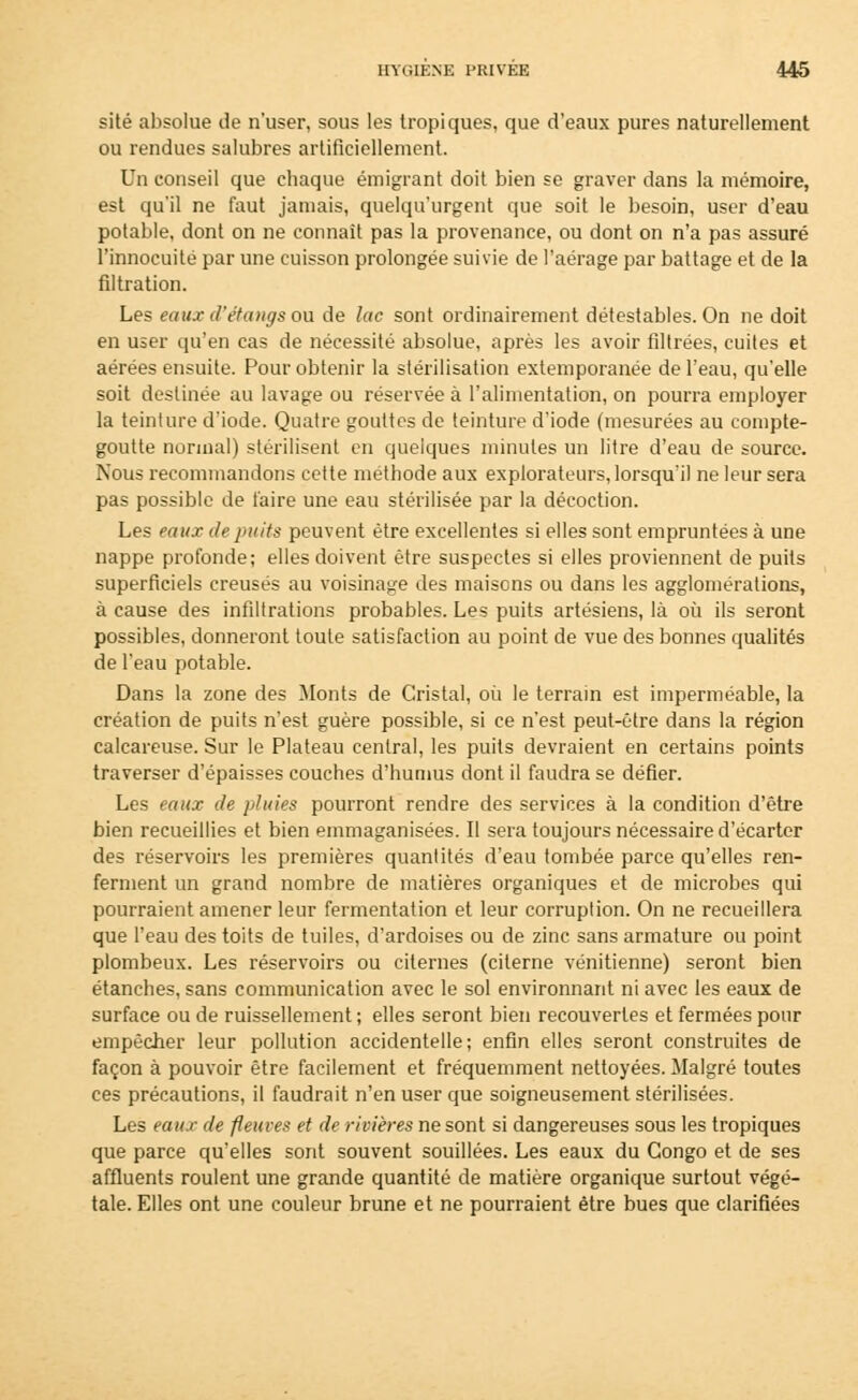 site absolue de n'user, sous les tropiques, que d'eaux pures naturellement ou rendues salubres artificiellement. Un conseil que chaque émigrant doit bien se graver dans la mémoire, est qu'il ne faut jamais, quelqu'urgent que soit le besoin, user d'eau potable, dont on ne connaît pas la provenance, ou dont on n'a pas assuré l'innocuité par une cuisson prolongée suivie de l'aérage par battage et de la filtration. Les eaux d'étangs ou de lac sont ordinairement détestables. On ne doit en user qu'en cas de nécessité absolue, après les avoir filtrées, cuites et aérées ensuite. Pour obtenir la stérilisation extemporanée de l'eau, qu'elle soit destinée au lavage ou réservée à l'alimentation, on pourra employer la teinture d'iode. Quatre gouttes de teinture d'iode (mesurées au compte- goutte normal) stérilisent en quelques minutes un litre d'eau de source. Nous recommandons cette méthode aux explorateurs, lorsqu'il ne leur sera pas possible de taire une eau stérilisée par la décoction. Les eaux de puits peuvent être excellentes si elles sont empruntées à une nappe profonde; elles doivent être suspectes si elles proviennent de puits superficiels creusés au voisinage des maisons ou dans les agglomérations, à cause des infiltrations probables. Les puits artésiens, là où ils seront possibles, donneront toute satisfaction au point de vue des bonnes qualités de l'eau potable. Dans la zone des Monts de Cristal, où le terrain est imperméable, la création de puits n'est guère possible, si ce n'est peut-être dans la région calcareuse. Sur le Plateau central, les puits devraient en certains points traverser d'épaisses couches d'humus dont il faudra se défier. Les eaux de pluies pourront rendre des services à la condition d'être bien recueillies et bien emmaganisées. Il sera toujours nécessaire d'écarter des réservoirs les premières quantités d'eau tombée parce qu'elles ren- ferment un grand nombre de matières organiques et de microbes qui pourraient amener leur fermentation et leur corruption. On ne recueillera que l'eau des toits de tuiles, d'ardoises ou de zinc sans armature ou point plombeux. Les réservoirs ou citernes (citerne vénitienne) seront bien étanches, sans communication avec le sol environnant ni avec les eaux de surface ou de ruissellement ; elles seront bien recouvertes et fermées pour empêcher leur pollution accidentelle; enfin elles seront construites de façon à pouvoir être facilement et fréquemment nettoyées. Malgré toutes ces précautions, il faudrait n'en user que soigneusement stérilisées. Les eaux de fleuves et de rivières ne sont si dangereuses sous les tropiques que parce qu'elles sont souvent souillées. Les eaux du Congo et de ses affluents roulent une grande quantité de matière organique surtout végé- tale. Elles ont une couleur brune et ne pourraient être bues que clarifiées