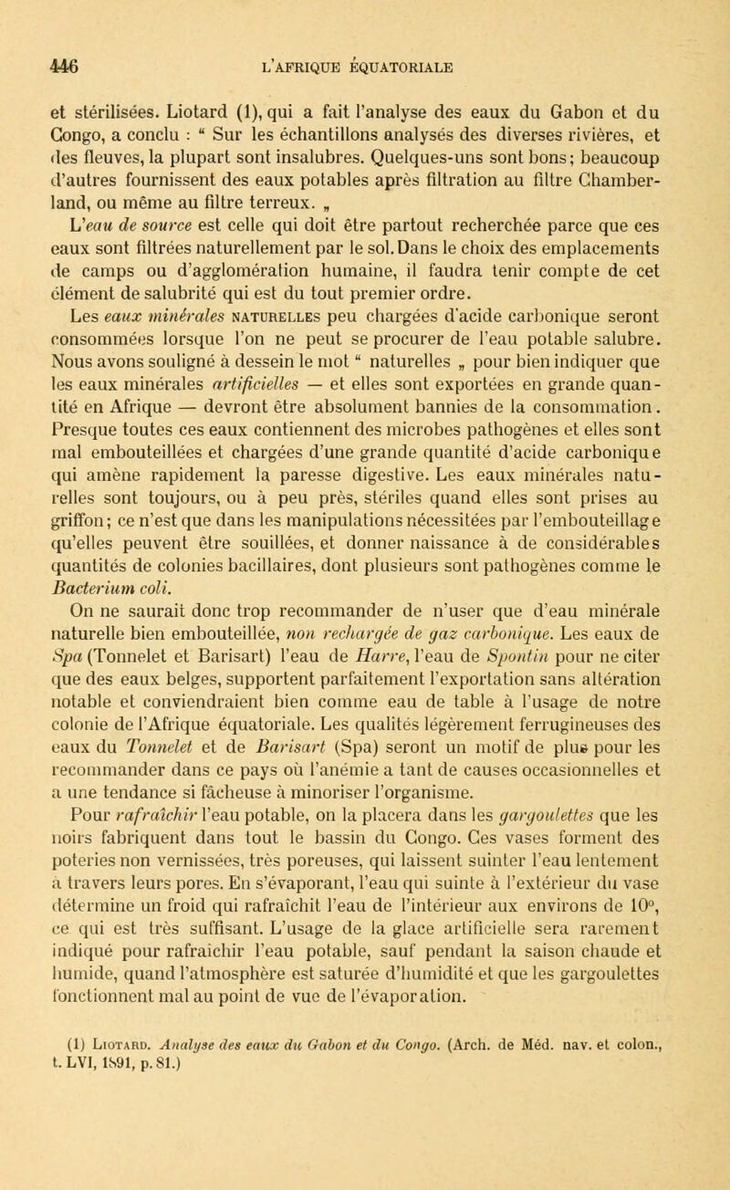 et stérilisées. Liotard (1), qui a fait l'analyse des eaux du Gabon et du Congo, a conclu : ■ Sur les échantillons analysés des diverses rivières, et des fleuves, la plupart sont insalubres. Quelques-uns sont bons ; beaucoup d'autres fournissent des eaux potables après filtration au filtre Chamber- land, ou même au filtre terreux. „ L'eau de source est celle qui doit être partout recherchée parce que ces eaux sont filtrées naturellement par le sol. Dans le choix des emplacements de camps ou d'agglomération humaine, il faudra tenir compte de cet élément de salubrité qui est du tout premier ordre. Les eaux minérales naturelles peu chargées d'acide carbonique seront consommées lorsque l'on ne peut se procurer de l'eau potable salubre. Nous avons souligné à dessein le mot  naturelles „ pour bien indiquer que les eaux minérales artificielles — et elles sont exportées en grande quan- tité en Afrique — devront être absolument bannies de la consommation. Presque toutes ces eaux contiennent des microbes pathogènes et elles sont mal embouteillées et chargées d'une grande quantité d'acide carbonique qui amène rapidement la paresse digestive. Les eaux minérales natu- relles sont toujours, ou à peu près, stériles quand elles sont prises au griffon; ce n'est que dans les manipulations nécessitées par l'embouteillage qu'elles peuvent être souillées, et donner naissance à de considérables quantités de colonies bacillaires, dont plusieurs sont pathogènes comme le Bacterium coli. On ne saurait donc trop recommander de n'user que d'eau minérale naturelle bien embouteillée, non rechargée de gaz carbonique. Les eaux de Spa (Tonnelet et Barisart) l'eau de Harre, l'eau de Spontin pour ne citer que des eaux belges, supportent parfaitement l'exportation sans altération notable et conviendraient bien comme eau de table à l'usage de notre colonie de l'Afrique équatoriale. Les qualités légèrement ferrugineuses des eaux du Tonnelet et de Barisart (Spa) seront un motif de plue pour les recommander dans ce pays où l'anémie a tant de causes occasionnelles et a une tendance si fâcheuse à minoriser l'organisme. Pour rafraîchir Veau potable, on la placera dans les gargoulettes que les noirs fabriquent dans tout le bassin du Congo. Ces vases forment des poteries non vernissées, très poreuses, qui laissent suinter l'eau lentement à travers leurs pores. En s'évaporant, l'eau qui suinte à l'extérieur du vase détermine un froid qui rafraîchit l'eau de l'intérieur aux environs de 10°, ce qui est très suffisant. L'usage de la glace artificielle sera rarement indiqué pour rafraîchir l'eau potable, sauf pendant la saison chaude et humide, quand l'atmosphère est saturée d'humidité et que les gargoulettes fonctionnent mal au point de vue de l'évaporation. (1) Liotard. Analyse des eaux du Gabon et du Congo. (Arch. de Méd. nav. et colon., t.LVI, 1S91, p. 81.)