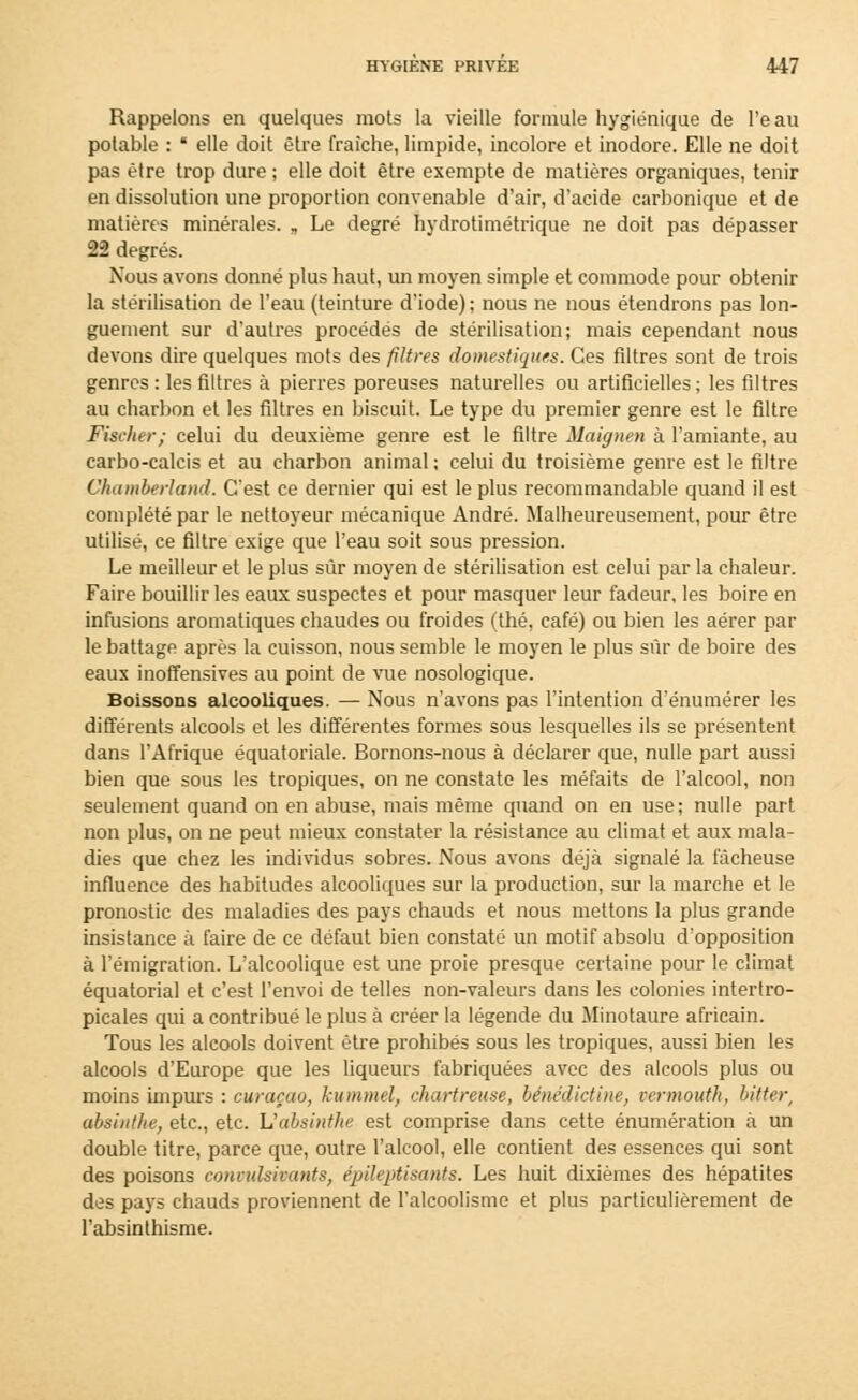 Rappelons en quelques mots la vieille formule hygiénique de l'e au potable :  elle doit être fraîche, limpide, incolore et inodore. Elle ne doit pas être trop dure ; elle doit être exempte de matières organiques, tenir en dissolution une proportion convenable d'air, d'acide carbonique et de matières minérales. „ Le degré hydrotimétrique ne doit pas dépasser 22 degrés. Nous avons donné plus haut, un moyen simple et commode pour obtenir la stérilisation de l'eau (teinture d'iode) ; nous ne nous étendrons pas lon- guement sur d'autres procédés de stérilisation; mais cependant nous devons dire quelques mots des filtres domestiques. Ces filtres sont de trois genres : les filtres à pierres poreuses naturelles ou artificielles ; les filtres au charbon et les filtres en biscuit. Le type du premier genre est le filtre Fischer; celui du deuxième genre est le filtre Maignen à l'amiante, au carbo-calcis et au charbon animal ; celui du troisième genre est le filtre Chatnberland. C'est ce dernier qui est le plus recommandable quand il est complété par le nettoyeur mécanique André. Malheureusement, pour être utilisé, ce filtre exige que l'eau soit sous pression. Le meilleur et le plus sûr moyen de stérilisation est celui par la chaleur. Faire bouillir les eaux suspectes et pour masquer leur fadeur, les boire en infusions aromatiques chaudes ou froides (thé, café) ou bien les aérer par le battage après la cuisson, nous semble le moyen le plus sûr de boire des eaux inoffensives au point de vue nosologique. Boissons alcooliques. — Nous n'avons pas l'intention d'énumérer les différents alcools et les différentes formes sous lesquelles ils se présentent dans l'Afrique équatoriale. Bornons-nous à déclarer que, nulle part aussi bien que sous les tropiques, on ne constate les méfaits de l'alcool, non seulement quand on en abuse, mais même quand on en use; nulle part non plus, on ne peut mieux constater la résistance au climat et aux mala- dies que chez les individus sobres. Nous avons déjà signalé la fâcheuse influence des habitudes alcooliques sur la production, sur la marche et le pronostic des maladies des pays chauds et nous mettons la plus grande insistance à faire de ce défaut bien constaté un motif absolu d'opposition à l'émigration. L'alcoolique est une proie presque certaine pour le climat équatorial et c'est l'envoi de telles non-valeurs dans les colonies intertro- picales qui a contribué le plus à créer la légende du Minotaure africain. Tous les alcools doivent être prohibés sous les tropiques, aussi bien les alcools d'Europe que les liqueurs fabriquées avec des alcools plus ou moins impurs : curaçao, kummel, chartreuse, bénédictine, vermouth, bitter, absinthe, etc., etc. L'absinthe est comprise dans cette énumération à un double titre, parce que, outre l'alcool, elle contient des essences qui sont des poisons conculsivants, épileptisants. Les huit dixièmes des hépatites des pays chauds proviennent de l'alcoolisme et plus particulièrement de l'absinthisme.