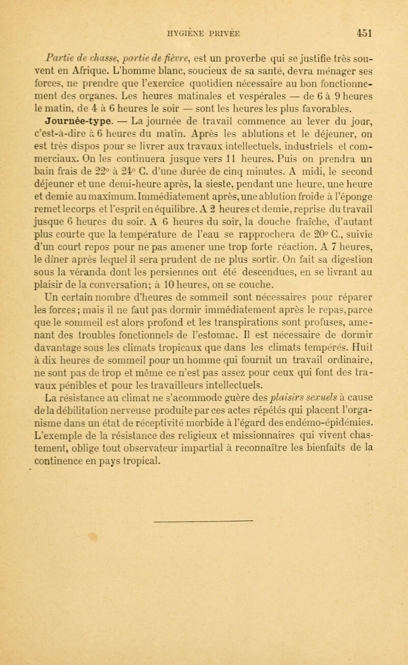 Partit de chasse, partie de fièvre, est un proverbe qui se justifie très sou- vent en Afrique. L'homme blanc, soucieux de sa santé, devra ménager ses forces, ne prendre que l'exercice quotidien nécessaire au bon fonctionne- ment des organes. Les heures matinales et vespérales — de 6 à 9 heures le matin, de 4 à 6 heures le soir — sont les heures les plus favorables. Journée-type. — La journée de travail commence au lever du jour, c'est-à-dire à 6 heures du malin. Après les ablutions et le déjeuner, on est très dispos pour se livrer aux travaux intellectuels, industriels et com- merciaux. On les continuera jusque vers 11 heures. Puis on prendra un bain frais de 22> à 24 G. d'une durée de cinq minutes. A midi, le second déjeuner et une demi-heure après, la sieste, pendant une heure, une heure et demie au maximum. Immédiatement après, une ablution froide à l'éponge remetlecorps et l'esprit en équilibre. A 2 heures et demie, reprise du travail jusque 6 heures du soir. A 6 heures du soir, la douche fraîche, d'autant plus courte que la température de l'eau se rapprochera de 20° C, suivie d'un court repos pour ne pas amener une trop forte réaction. A 7 heures, le dîner après lequel il sera prudent de ne plus sortir. On fait sa digestion sous la véranda dont les persiennes ont été descendues, en se livrant au plaisir de la conversation; à 10 heures, on se couche. Un certain nombre d'heures de sommeil sont nécessaires pour réparer les forces ; mais il ne faut pas dormir immédiatement après le repas, parce que le sommeil est alors profond et les transpirations sont profuses, ame- nant des troubles fonctionnels de l'estomac. Il est nécessaire de dormir davantage sous les climats tropicaux que dans les climats tempérés. Huit à dix heures de sommeil pour un homme qui fournit un travail ordinaire, ne sont pas de trop et même ce n'est pas assez pour ceux qui font des tra- vaux pénibles et pour les travailleurs intellectuels. La résistance au climat ne s'acommode guère des plaisirs sexuels à cause de la débilitation nerveuse produite par ces actes répétés qui placent l'orga- nisme dans un état de réceptivité morbide à l'égard des endémo-épidémies. L'exemple de la résistance des religieux et missionnaires qui vivent chas- tement, oblige tout observateur impartial à reconnaître les bienfaits de la continence en pays tropical.