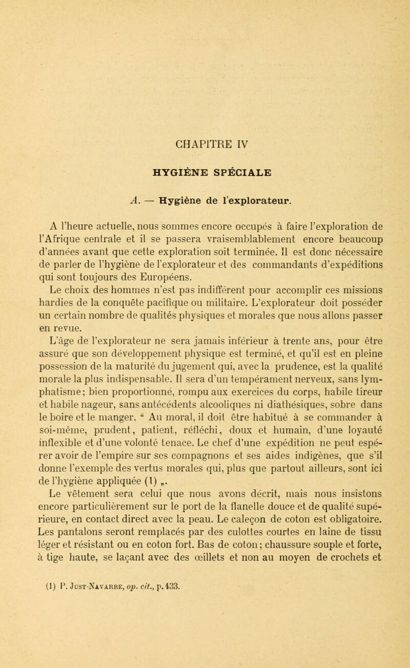 HYGIÈNE SPÉCIALE A. — Hygiène de l'explorateur. A l'heure actuelle, nous sommes encore occupés à faire l'exploration de l'Afrique centrale et il se passera vraisemblablement encore beaucoup d'années avant que cette exploration soit terminée. Il est donc nécessaire de parler de l'hygiène de l'explorateur et des commandants d'expéditions qui sont toujours des Européens. Le choix des hommes n'est pas indifférent pour accomplir ces missions hardies de la conquête pacifique ou militaire. L'explorateur doit posséder un certain nombre de qualités physiques et morales que nous allons passer en revue. L'âge de l'explorateur ne sera jamais inférieur à trente ans, pour être assuré que son développement physique est terminé, et qu'il est en pleine possession de la maturité du jugement qui, avec la prudence, est la qualité morale la plus indispensable. Il sera d'un tempérament nerveux, sans lym- phatisme; bien proportionné, rompu aux exercices du corps, habile tireur et habile nageur, sans antécédents alcooliques ni diathésiques, sobre dans le boire et le manger.  Au moral, il doit être habitué à se commander à soi-même, prudent, patient, réfléchi, doux et humain, d'une loyauté inflexible et d'une volonté tenace. Le chef d'une expédition ne peut espé- rer avoir de l'empire sur ses compagnons et ses aides indigènes, que s'il donne l'exemple des vertus morales qui, plus que partout ailleurs, sont ici de l'hygiène appliquée (1) „. Le vêtement sera celui que nous avons décrit, mais nous insistons encore particulièrement sur le port de la flanelle douce et de qualité supé- rieure, en contact direct avec la peau. Le caleçon de coton est obligatoire. Les pantalons seront remplacés par des culottes courtes en laine de tissu léger et résistant ou en coton fort. Bas de coton ; chaussure souple et forte, à tige haute, se laçant avec des œillets et non au moyen de crochets et