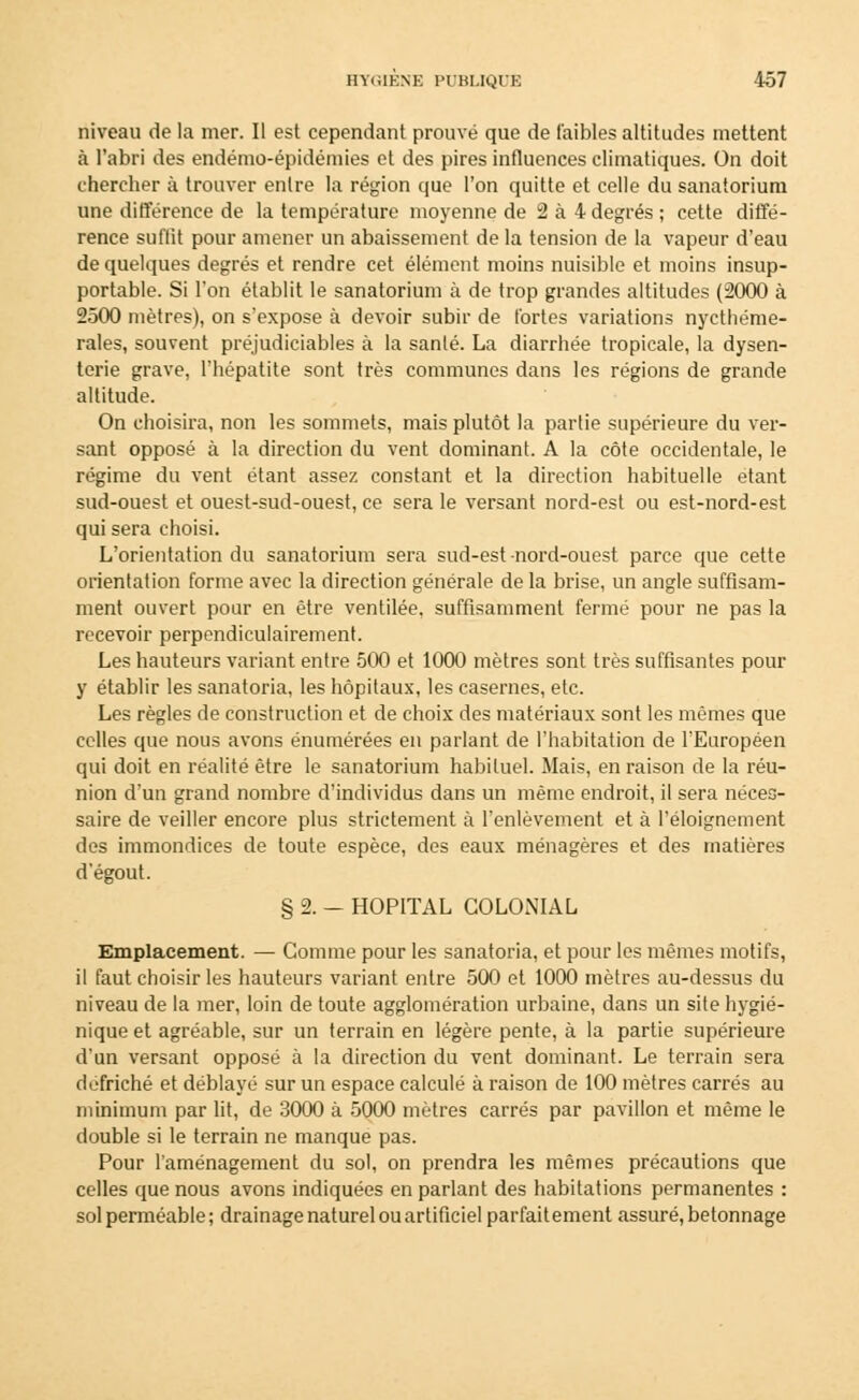 niveau de la mer. Il est cependant prouvé que de faibles altitudes mettent à l'abri des endémo-épidémies et des pires influences climatiques. On doit chercher à trouver entre la région que l'on quitte et celle du sanatorium une différence de la température moyenne de 2 à 4 degrés ; cette diffé- rence suffit pour amener un abaissement de la tension de la vapeur d'eau de quelques degrés et rendre cet élément moins nuisible et moins insup- portable. Si l'on établit le sanatorium à de trop grandes altitudes (2000 à 2500 mètres), on s'expose à devoir subir de fortes variations nycthéme- rales, souvent préjudiciables à la santé. La diarrhée tropicale, la dysen- terie grave, l'hépatite sont très communes dans les régions de grande altitude. On choisira, non les sommets, mais plutôt la partie supérieure du ver- sant opposé à la direction du vent dominant. A la côte occidentale, le régime du vent étant assez constant et la direction habituelle étant sud-ouest et ouest-sud-ouest, ce sera le versant nord-est ou est-nord-est qui sera choisi. L'orientation du sanatorium sera sud-est nord-ouest parce que cette orientation forme avec la direction générale de la brise, un angle suffisam- ment ouvert pour en être ventilée, suffisamment fermé pour ne pas la recevoir perpendiculairement. Les hauteurs variant entre 500 et 1000 mètres sont très suffisantes pour y établir les sanatoria, les hôpitaux, les casernes, etc. Les règles de construction et de choix des matériaux sont les mêmes que celles que nous avons énumérées en parlant de l'habitation de l'Européen qui doit en réalité être le sanatorium habituel. Mais, en raison de la réu- nion d'un grand nombre d'individus dans un même endroit, il sera néces- saire de veiller encore plus strictement à l'enlèvement et à l'éloignement des immondices de toute espèce, des eaux ménagères et des matières d'égout. § 2. - HOPITAL COLONIAL Emplacement. — Comme pour les sanatoria, et pour les mêmes motifs, il faut choisir les hauteurs variant entre 500 et 1000 mètres au-dessus du niveau de la mer, loin de toute agglomération urbaine, dans un site hygié- nique et agréable, sur un terrain en légère pente, à la partie supérieure d'un versant opposé à la direction du vent dominant. Le terrain sera défriché et déblayé sur un espace calculé à raison de 100 mètres carrés au minimum par lit, de 3000 à 5000 mètres carrés par pavillon et même le double si le terrain ne manque pas. Pour l'aménagement du sol, on prendra les mêmes précautions que celles que nous avons indiquées en parlant des habitations permanentes : sol perméable ; drainage naturel ou artificiel parfait ement assuré, betonnage