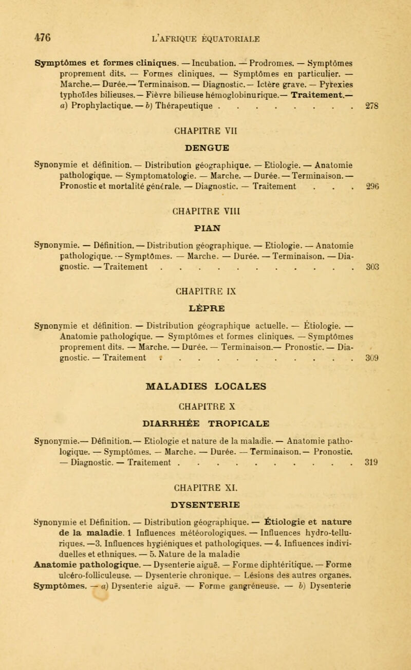 Symptômes et formes cliniques. —Incubation. — Prodromes. — Symptômes proprement dits. — Formes cliniques. — Symptômes en particulier. — Marche.— Durée.— Terminaison.— Diagnostic— Ictère grave. — Pytexies typhoïdes bilieuses.—Fièvre bilieuse hémoglobinurique.— Traitement.— a) Prophylactique. — b) Thérapeutique 278 CHAPITRE VII DENGUE Synonymie et définition. — Distribution géographique. — Etiologie. — Anatomie pathologique. — Symptomatologie. — Marche. — Durée. — Terminaison.— Pronostic et mortalité générale. — Diagnostic. — Traitement . . . 296 CHAPITRE VIII PIAN Synonymie. — Définition. — Distribution géographique. — Etiologie. — Anatomie pathologique. — Symptômes. — Marche. — Durée. — Terminaison. —Dia- gnostic. — Traitement 303 CHAPITRE IX LÈPRE Synonymie et définition. — Distribution géographique actuelle. — Etiologie. — Anatomie pathologique. — Symptômes et formes cliniques. — Symptômes proprement dits. — Marche. — Durée. — Terminaison.— Pronostic. — Dia- gnostic. — Traitement : 309 MALADIES LOCALES CHAPITRE X DIARRHÉE TROPICALE Synonymie.— Définition.— Etiologie et nature de la maladie. — Anatomie patho- logique. — Symptômes. — Marche. — Durée. — Terminaison.— Pronostic. — Diagnostic. — Traitement 319 CHAPITRE XI. DYSENTERIE Synonymie et Définition. — Distribution géographique. — Etiologie et nature de la maladie. 1 Influences météorologiques. — Influences hydro-tellu- riques.—3. Influences hygiéniques et pathologiques. —4. Influences indivi- duelles et ethniques. — 5. Nature de la maladie Anatomie pathologique. — Dysenterie aiguë. — Forme diphtéritique. — Forme ulcéro-folliculeuse. — Dysenterie chronique. — Lésions des autres organes. Symptômes. — a) Dysenterie aiguë. — Forme gangreneuse. — 6) Dysenterie