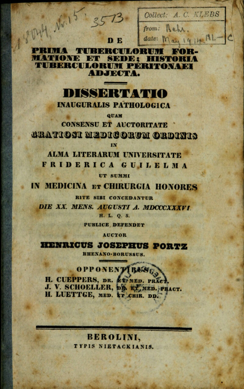 r ^ ——— ^73 I) £ CWtart: A. C from: K*\k , PRIMl TITIERCT^ORI^I FOR- JIATIOYE ET SEWK: lfflSTORIA nitiittiioitin ri hitom11 AWJFATA. DISSERTATIO INAl GLRALIS PATH0L0G1CA QUAM CONSENSU ET AUCTORITATE Df ALMA LITERARUM UNIVERSITATE F R I D E R I C A G U .1 L E L M A l T Slll.MI ■IV MEDICINA etCHIRURGIA IIONORES RITE SIBI COMEDA.MIK DIE XX. MENS. AUGUSTI A. MDCCCXXXVI H. L. Q. S. PUBLICE DEFENDET AUCTOR IIENniCUS JOSEPBUS POHTZ RHEIVANO-BORUSSUS. O I»P O \EJfWf R*&r,^X H. CUEPPERS, DR. /trMED. PrZc\ J. V. SCHOELLER, *>'fc i^Jmed. pbact. H. LUETTGE, med. fcr xhir. dd. ' 7 BEROLINI, TfPIS METACKIAMS.