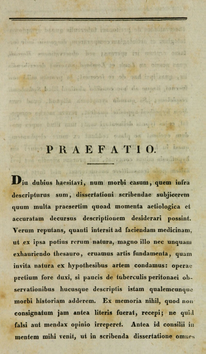 Hiu dubius hacsitavi, num morbi casum, quem iufra descripturus sum, dissertationi scribendae subjiccrem quum multa pracsertim quoad momenta aetiologica ct accuratam decursus descriptionem desiderari possint. Ycruin reputans, quanti intersit ad faciendam medicinam, ut cx ipsa potius rcrum natura, magno illo nec unquani exhauriendo thesauro, cruamus artis fundamenta, quani invita natura cx hypothesibus artem condamus: opera • pretium fore dtixi, si paucis de tuberculis peritonaei ob- servationibus hucusque descriplis istam qualemcunqno morbi historiam addercm. Es mcmoria nihil, quod non consignatum jam antea literis fuerat, rccepi; nc qui.l falsi aut mendax opinio irreperet. Antea id consilii in mcntem mihi vcnit, ut in scribenda dissertatione onii.r-.