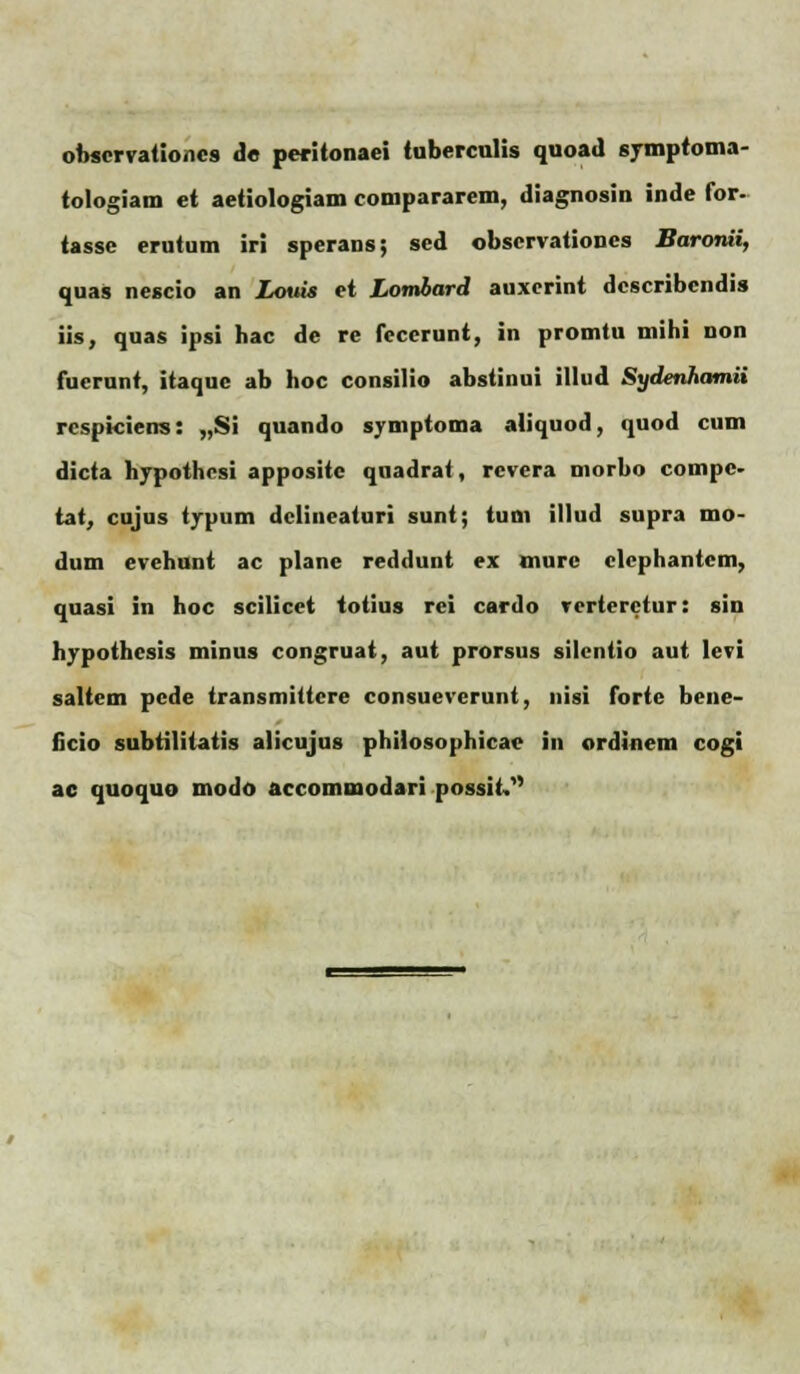 obscrvationcs de peritonaei tubercnlis quoad symptoma- tologiam et aetiologiam compararem, diagnosin inde for- tasse erutum iri sperans; sed obscrvationes Baronii, quas nescio an Lovis et Lombard auxerint dcscribcndis iis, quas ipsi hac de re fccerunt, in promtu mihi non fuerunt, itaquc ab hoc consilio abstinui illud Sydenhamii rcspkiens: „Si quando symptoma aliquod, quod cum dicta hypothesi appositc quadrat, rcvera morbo compc- tat, cujus typum dclineaturi sunt; tum illud supra mo- dum evehunt ac plane reddunt ex murc clephantem, quasi in hoc scilicet totius rei cardo verteretur: sin hvpothcsis minus congruat, aut prorsus silcntio aut levi saltem pede transmittcre consuevcrunt, nisi forte bene- ficio subtilitatis alicujus philosophicac in ordinem cogi ac quoquo modo accommodari possit,