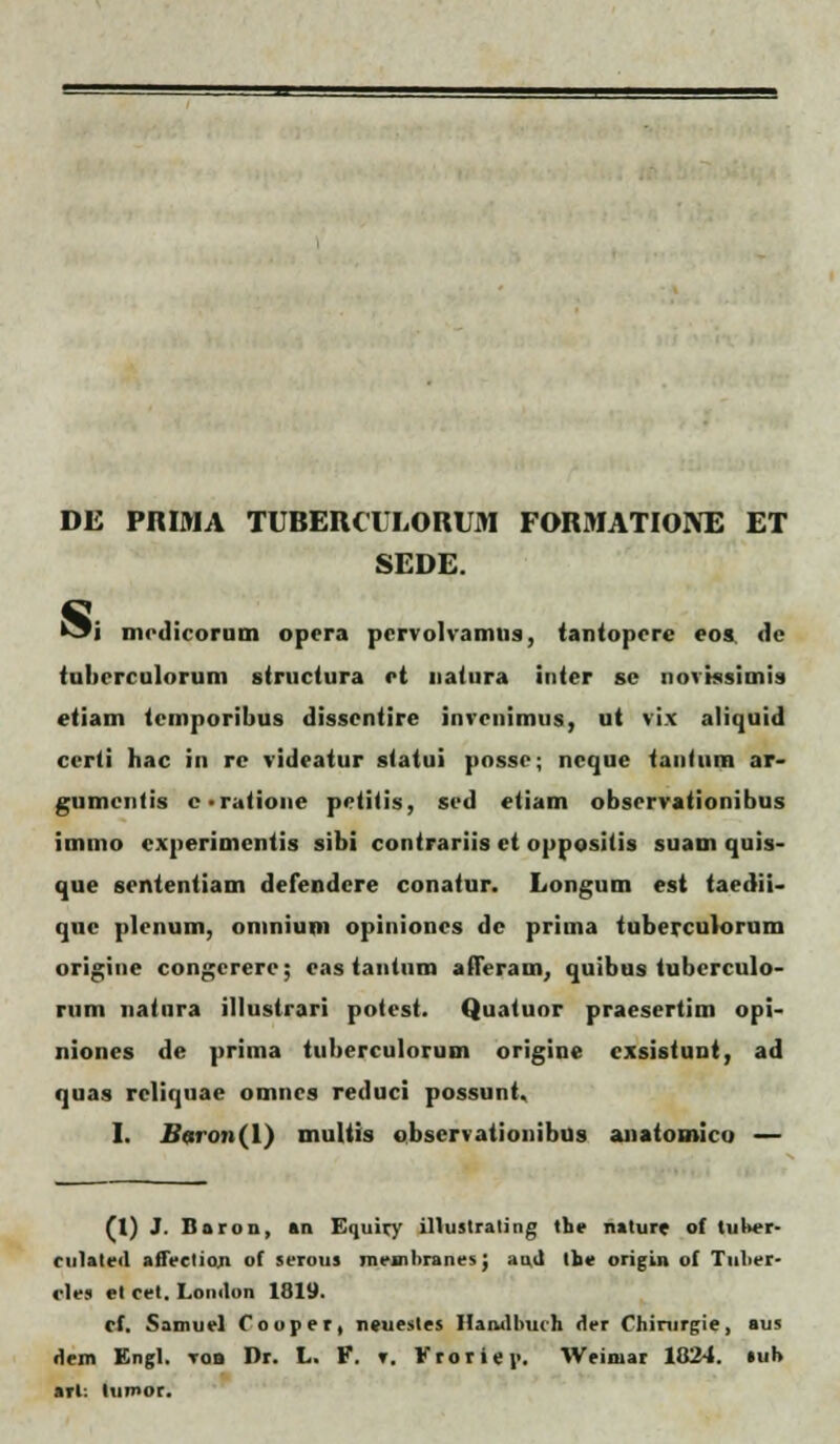 DE PRIMA TUBERCULORUM FORMATIOIVE ET SEDE. S. 'i inid icorum opera pcrvolvamus, iantopcrc eos. de tuberculorum struciura et natura inter sc norissimis etiam tcmporibus disscntire inrcnimus, ut rix aliquid ccrli bac in rc rideatur statui possc; ncquc tanhim ar- gumcntis c-ratione petitis, scd etiam observationibus immo cxperimcntis sibi contrariis ct oppositis suam quis- que scntentiam defendcre conatur. Longum est taedii- quc plcnum, omnium opinioncs dc prima tuberculorum origine congcrerc; cas tantiim afleram, quibus tubcrculo- rum natnra illustrari potest. Quatuor praesertim opi- niones de prima tuberculorum origine cxsistunt, ad quas rcliquae omncs reduci possunt, I. Bc.ron(\) multis observationibus anatouiico — (1) J. Itaron, »n Equiry illuslrating the nature of tuber- rulateil afiectioji of serous membranes; •md Ihe origin of Tnlier- cles el cet. Lomlon 1819. cf. Samuel foupet, neuesles Haiulbuch iler Chirurgie, aus riem Engl. tob Dr. L. V. <r. Krorier.. Weimar 1024. luh arl: lumor.