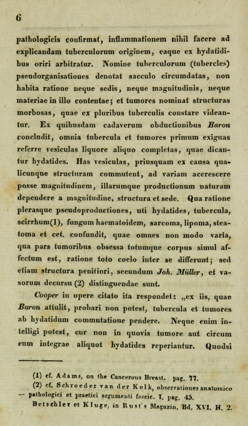 pathologicis confirmat, inflammationem nihil faccro ad expHcandam tubcrculorum origincm, eaque cx hydatidi- bus oriri arbitratur. Nomine tubcrculorum (tubercles) pseudorganisationcs denotat sacculo circumdatas, non habita ratione nequc scdis, neque magnitudinis, nequc materiae in illo contentae; et tumores nominat structuras morbosas, quae cx pluribus tubcrculis constare videan- tur. Ex quibusdam cadaverum obductionibus Baron concludit, omnia tnbcrcula ct tumores primum cxiguas refcrrc vesiculas liquore aliquo completas, quac dican- tur hydatides. Has vcsiculas, priusquam ex causa qua- licunque structuram commutent, ad variam accrcscerc possc magnitiidincm, illarumquc productionum naturam dependcre a magnitudine, structura ct sedc. Qua ratione plerasque pscudoproductioncs, uti hydatidcs, tubcrcula, scirrhum(l), fungum hacmatoidcm, sarcoma, lipoma, stca- toma et cet. confundit, quac omncs non modo varla, qua pars tumoribus obsessa totumquc corpus simul af- fcctum est, ratione toto coelo inter sc diflerunt; sed ctiam structura pcnitiori, sccundum Joh. MiiUer, et va- sorum decursu (2) distingucndac sunt. Cooper in opere citato ita respondct: „cx iis, quae Buron attulit, probari non potest, tubercula et tumores ab hydatidum commutatioue pcnderc. Neque cnim in- telligi potcst, cur non in quovis tumore aut circum cum intcgrao aliquot hydatidcs reperiantur. Quodsi (1) ef. Ailam. on the Cancerous Hrt-ssl. pag. 77. (2) ef. Schroeder ran der Kolk, obserrationes analomico — palbologici et praetici argumenti fascie. I. jiag. 45.