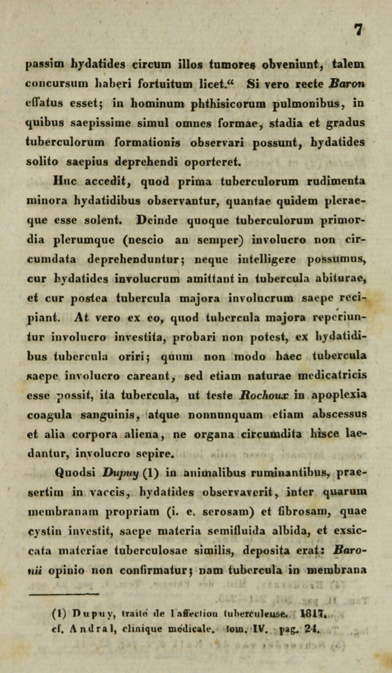 passim hydatides circum illos tumorcs obveniunt, talem concursum liaberi fortuitum licct. Si vero tecte Baron ciTatus esset; in hominum phthisicorum pulmonibus. in tjuibus saepissime simul omnes formae, stadia et gradus tuberculorum formationis observari possunt, hydatides solito saepius deprehendi oportcret. Huc accedit, quod prima tubcrculorum rudimenta minora hydatidibus observantur, quantae quidem plerae- que csse solent. Dcinde quoque tuberculorum primor- dia plcrumque (ncscio an scnipcr) involucro non cir- cumdata dcprchenduntur; ncque intclligere possumus, cur hydatides involucrum amittant in tubcrcula abiturac, ct cur postca tubercula majora involucrum sacpe rcci- piant. At vcro ex co, quod tubcrcula majora rcpcriun- tur involucro invcstita, probari non potcst, ex liydatidi- bus tubcrcula oriri; quuin non modo haec tubercula fiaepc involucro careant, sed etiam naturae mcdicatricis cssc possit, ita tubcrcula, ut tcste liochoux in apoplcxia coagula sanguinis, atque nonnunquam etiam abscessus et alia corpora aliena, ne organa circunidita hisce lae- dantur, involucro scpire. Quodsi Dujiiiy (1) in auimalibus ruminantibus, prae- sertim in varcis, hydatidcs obscrvavcrit, inter quarum mcmbran.im propriam (i. e. scrosam) et fibrosam, quae cystin investit, sacpe matcria scmifluida albida, et exsic- c.ita matcriae tubcrculosae similis, deposita erat: Baro- nii opiuio non confirmatur; nam tubcrcula in membrana (1) Dupny, trailo ile l.ifiVcliou iulierenleu.se. 1817.