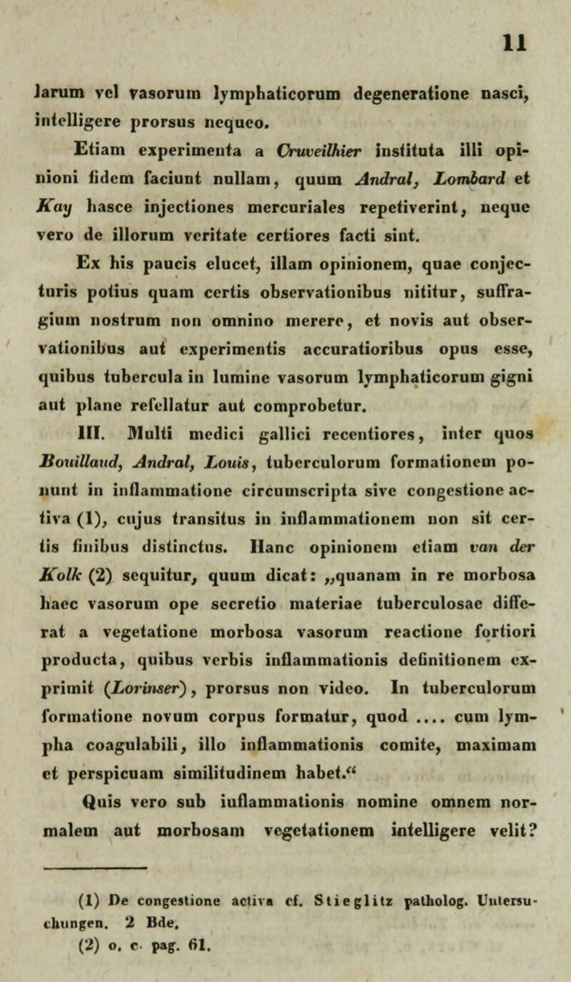 Jarum vcl vasorum lymphaticorum degeneratione nasci, intclligcre prorsus ncquco. Etiam experimeuta a Cruveilhier inslituta illi opi- nioni iidcm faciunt nullam, quum Andral, Lombard et Kay liasce injectiones mercuriales repetiverint, ncquc vero dc illorum vcritate ccrtiores facti sint. Ex his paucis clucct, illam opinionem, quae conjcc- turis potius quam ccrtis obscrvationibus nititur, snllra- gium nostrum non omnino mererc, et novis aut obscr- vationibus aut cxpcrimcntis accuratioribus opus esse, quibus tubcrcula in luminc vasorum lymphaticorum gigni aut plane refcllatur aut comprobctur. III. Multi mcdici gallici rcccntiores, inter quos Bouillaud, Andral, Louis, tubcrculorum formationcm po- nunt in inflammatione circuinscripta sivc congcstione ac- tiva (1), cujus transitus in iuflammationem non sit cer- tis Hnibus distinctus. Hanc opinioncm ctiam van der Kolk (2) scquitur, quum dicat: „quanam in re morbosa hacc vasorum ope sccretio materiae tubcrculosac diffc- rat a vcgetationc morbosa vasorum reactionc fortiori producta, quibus vcrbis inlViiiuii.ilinnis dcGnitionem cx- primit (Lorinser), prorsus non vidco. In tuberculorum formatione novum corpus formatur, quod .... cum lvm- pha coagulabili, illo inflammationis comite, maximam et perspicuam similitudinem habet. Quis vero sub iuflammationis nominc omnem nor- malem aut morbosam vcgctationem intelligere velit? (1) Pe congestione activa rf. Stieglitz patholog. Vuiersu ckungen. 2 Bde, (2) o, c pag. fil.