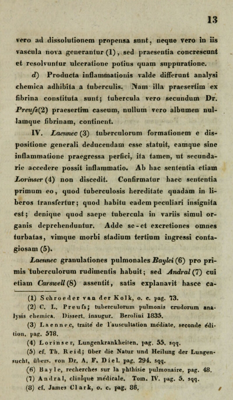 vcro ail Jissolutionem propensa snnt. neque vero in iis vascula nova gcnerantur (1) , scd praescntia concrescunt et rcsolvuntur ulccratione potius quam suppuratione. d) ProJucta inflammationis valJe Jifferunt analysi chemica aJhibita a tuberculis. >am illa praesertim ex fibrina constituta sunt; tubercula vcro secunJum Dr. Preujt(2) praeserthn caseum, nullum vero albumen nul- lamque fibrinam, contincnt. IV. Laennec (3) tuberculorum formationem e Jis- positione gencrali JeJucenJam cssc statuit, eamque sine inflammatione praegrcssa perGci, ita tamcn, ut sccunJa- rie acccJcre possit inflammatio. Ab hac scntentia etiam Lorinser (4) non JisccJit. ConGrmatur haec scntentia primum eo, quoJ tuberculosis hereJitate quaJam in li- beros (ransfcrtur; quoJ habitu eaJcm pcculiari insignita est; Jenique quoJ saepc tubercula in variis simul or- ganis JcprehcnJuntur. AJJe sc-ct cxcretiones omnes turbatas, vimque morbi slaJium tertium ingressi conta- giosam (5). Laennec granulationes pulmonales Baylei (6) pro pri- mis tubcrculorum ruJimcntis habuit; seJ Andral (7) cui etiam Carswell (8) assentit, satis explanavit hasce ca- (1) Schroeder v»n der Kolk, o. e. pag. 73. (2) C. L, Preufs; tulierculorum pulmonis crudorum ana- lysis cheinica. Dissert. inaugur. Berolini 1835. (3) I. nenncc, traile de 1'auscultalion niediate. seconde eMi- lion. |>afr. 578. (4) Lorinser, Lungenkrankheilen. \>»g. 55. sqq. (5) ef. Tli. Reid; Uber die Natur und Heilung der Lungen- suchl, aiiers. ron Dr. A. F. Diel. pag. 294. sqq. (ri) Uayle, recherches sur la phthisie pulnionaire. pag. 48. (7) Andral, clinique me'dicale. Tom. IV. pag. 5. sqq. (U) cf. James Clark, o. c. pag. 86, /