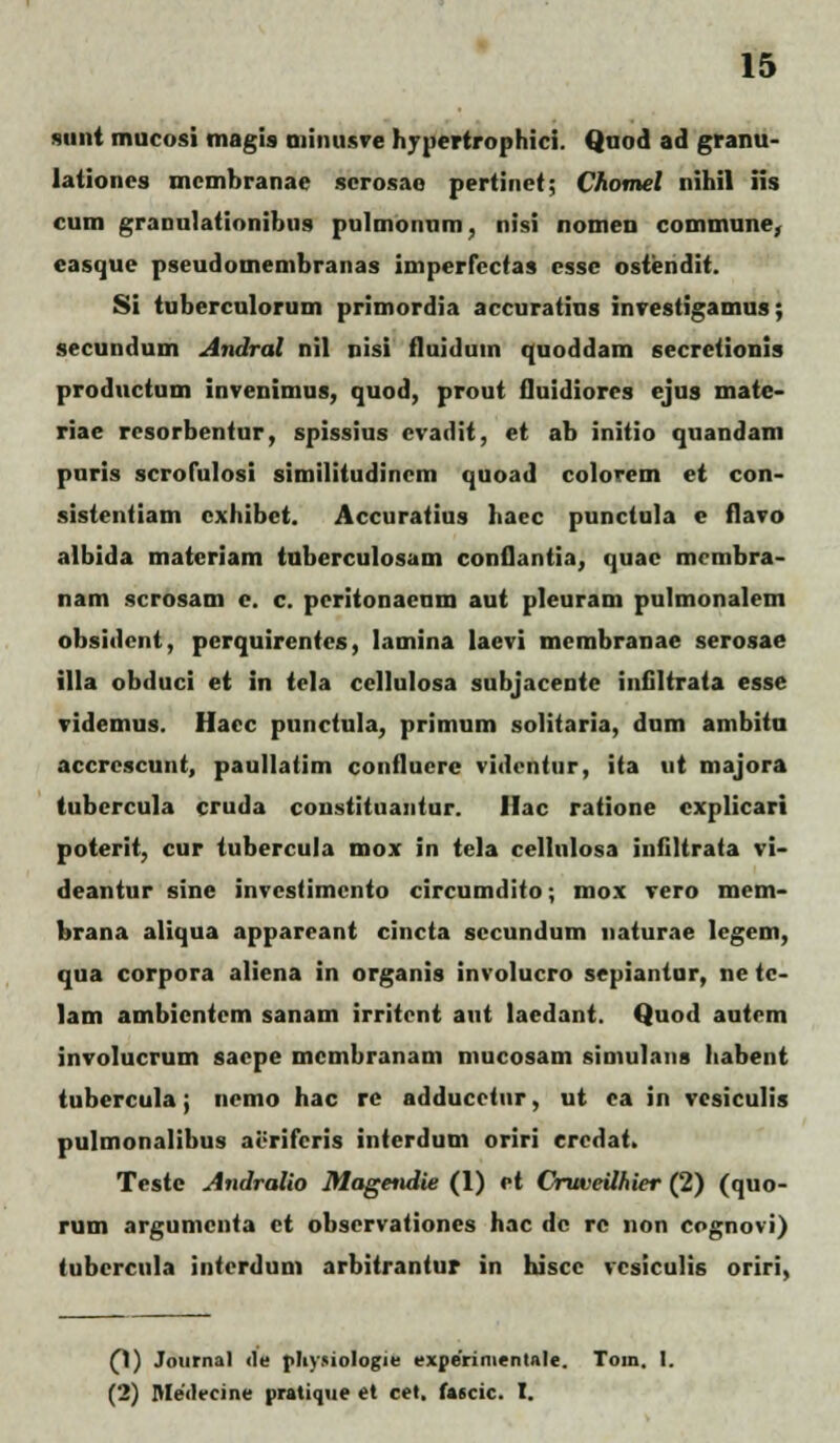 sunt mucosi magis minusve hypertrophici. Qnod ad granu- lationes mcmbranae serosao pertinet; Chomel nihil iis cum granulationibus pulmonum, nisi nomen commune, easque pseudomembranas imperfectas csse ostendit. Si tuberculorum primordia accuratius investigamus; secundum Andral nil nisi iluiduin quoddam secretionis productum invenimus, quod, prout fluidiores ejus matc- riae resorbentur, spissius cvadit, et ab initio quandam pnris scrofulosi similitudincm quoad colorem et con- sistentiam cxhibet. Accuratius haec punctula e flavo albida materiam tuberculosam conflantia, quac mcmbra- nam scrosam c. c. peritonaenm aut pleuram pulmonalem obsidcnt, pcrquirentcs, lamina laevi membranae serosae illa obduci et in tela cellulosa subjacente infiltrata esse videmus. Hacc punctula, primum solitaria, dum ambitu accrcscunt, paullatim confluerc videntur, ita ut majora tubcrcula cruda coustituantur. Hac ratione cxplicari poterit, cur tubercula mox in tela cellulosa infiltrata vi- deantur sine invcstimcnto circumdito; mox vero mem- brana aliqua appareant cincta sccundum naturae legem, qua corpora aliena in organis involucro sepiantor, ne tc- lam ambicntcm sanam irritent aut laedant. Quod autem involucrum saepe mcmbranam mucosam simulans habent tubercula; ncmo hac rc adducetur, ut ca in vcsiculis pulmonalibus aeriferis interdum oriri eredat. Testc Andralio Magendie (1) et Oruveilhier (2) (quo- rum argumcnta et observationes hac dc rc non cognovi) tubercula interdum arbitrantur in hiscc vcsiculis oriri, (1) Journal <le pliYMologie experimentale. Tom. I. (2) Medecine pratique et cet. faecic. I.