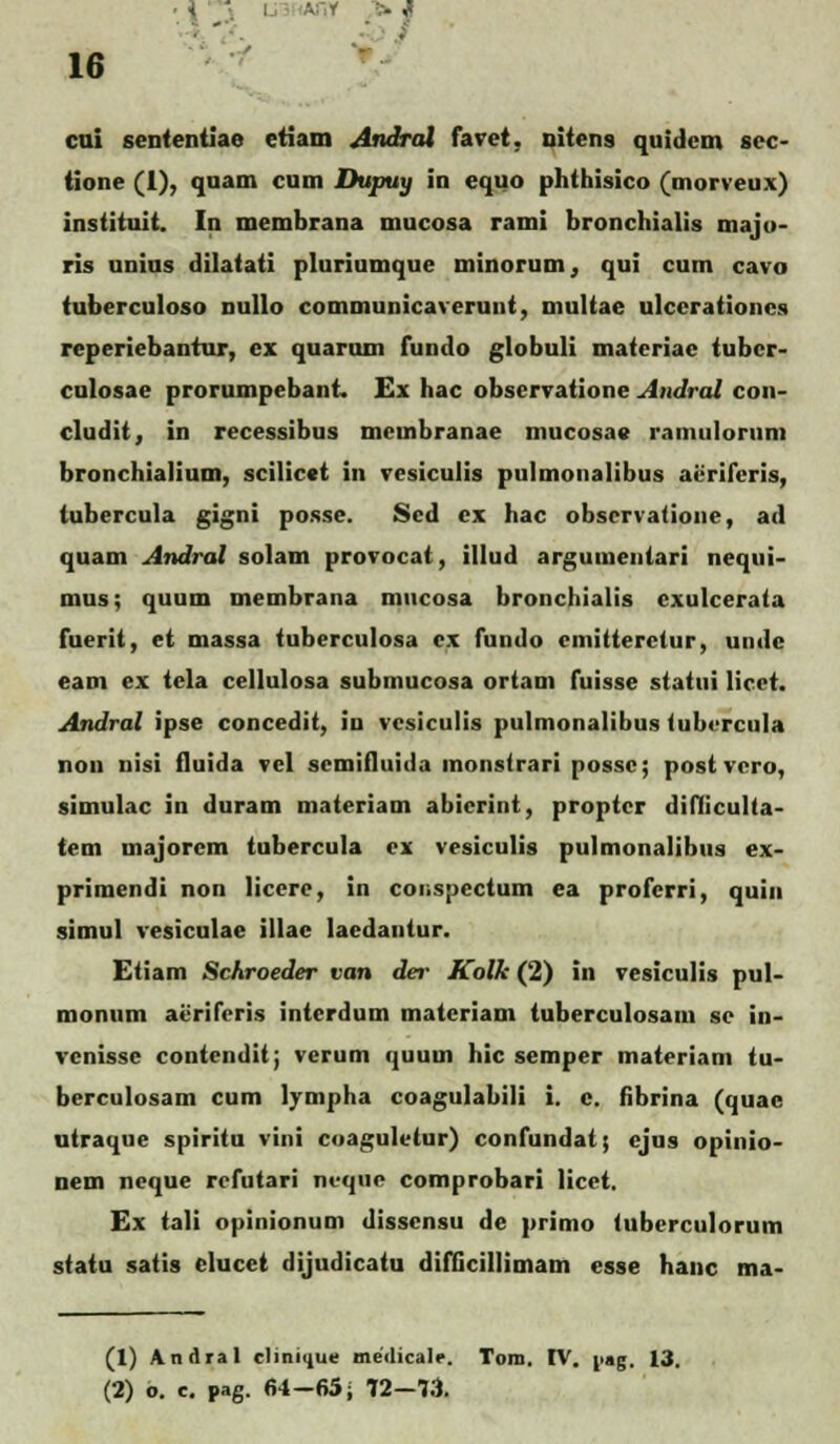 cui sententiae etiam Andral favet, oitens quidcm scc- tione (1), quam cum Dupuy in equo phthisico (morveux) instituit. In membrana mucosa rami bronchialis majo- ris unius dilatati pluriumque minorum, qui cum cavo tuberculoso nullo communicaverunt, multae ulcerationcs reperiebantur, cx quarum fundo globuli materiae tubcr- culosae prorumpebant. £x hac observatione Andral con- cludit, in recessibus mcmbranae mucosa» ramulorum bronchialium, scilicct in vesiculis pulmonalibus acriferis, tubercula gigni posse. Scd cx hac obscrvatione, ad quam Andral solam provocat, illud argumeutari nequi- mus; quum membrana mucosa bronchialis cxulcerata fuerit, et massa tuberculosa cx fundo cmitteretur, undc eam ex tela cellulosa submucosa ortam fuisse statui licct. Andral ipse concedit, in vcsiculis pulmonalibus fubcrcula non nisi fluida vel scmifluida monsirari possc; post vcro, simulac in duram materiam abicrint, proptcr difliculta- tem majorcm tubercula cx vesiculis pulmonalibus ex- primendi non licere, in conspectum ea profcrri, quin simul vesiculae illae laedantur. Etiam Schroeder van der Kolk (2) in vesiculis pul- monum aeriferis interdum matcriam tuberculosam sc in- venisse contcndit; verum quum hic semper materiam fu- berculosam cum lympha coagulabili i. c. fibrina (quac utraque spiritu vini coagulvtur) confundat; cjus opinio- nem neque rcfutari ncquc comprobari licet. Ex tali opinionum disscnsu de primo tuberculorum statu satis elucet dijudicatu difGcillimam esse hanc ma- (1) Andral rlinnnie medicalr. Tom. IV. jiag. 13. (2) o. e. pag. 64-65; 72-73.