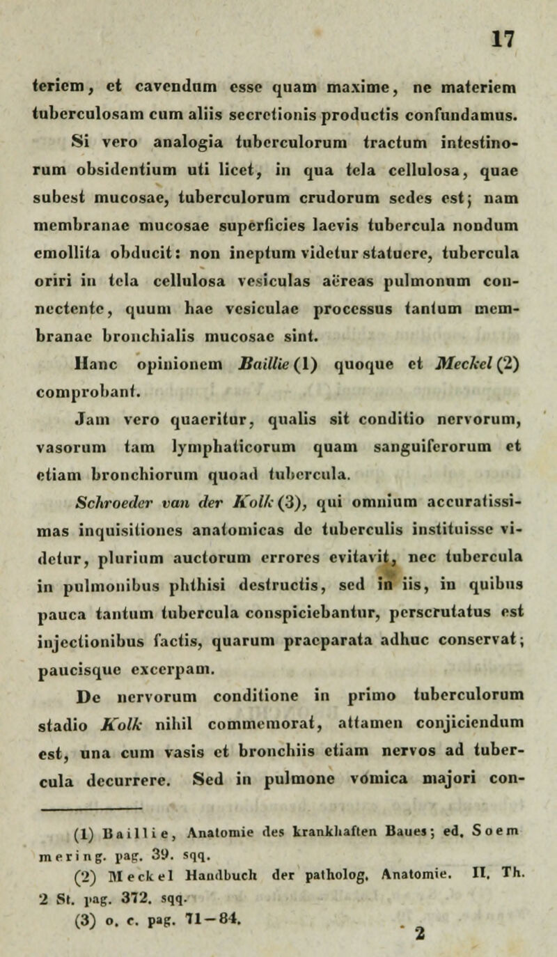 tericm, ct cavendnm csse quam maxime, ne materiem tubcrculosam cum aliis secrctionis productis confundamus. Si vcro analogia tubcrculorum tractum intestino- rum obsidentium uti licet, in qua tcla cellulosa, quae subest mucosae, tuberculorum crudorum scdes cst; nam membranac mucosae superficies lacvis tubercula nondum cmollita obducit: non ineptum vidctur statucre, tubcrcula oriri in tcla cellulosa ve.siculas acreas pulmonnm con- nectentc, quum bae vcsiculae proccssus tanUim mem- branac broncbialis mucosac sint. Ilanc opiiiioncm Baillie (1) quoque ct Meckel (2) comprobant. Jam vero quacritur, qualis sit conditio ncrvorum, vasorum tam lymphaticorum quam sanguifcrorum et etiam bronchiorum quoad Uihercula. Schroeder van der Kolk(!&), qui omnium accuratissi- mas inquisilioncs anatomicas dc tuberculis instituisse vi- dctur, plurium auctorum errores cvitavit, ncc tubcrcula in pulmonibus phthisi dcstructis, sed in iis, in quibus pauca tantum tubercula conspicicbantur, perscrutatus est iiijeclionibus factis, quarum pracparata adhuc conservat; paucisque cxccrpam. Dc ncrvorum conditione in primo tuberculorum stadio Kolk nihil commcmorat, attamen conjiciendum est, una cum vasis ct bronchiis ctiam nervos ad tuber- cula dccurrere. Sed in pulmone vomica niajori con- (1) Baillie, Analomie des krankhaften Baues; ed. Soem mering. uap. 39. sqq. (2) Meckel Haudbuch der patholog. Anatomie. II. Th. 2 St. \<ng. 372. sqq. (3) o. c. pag. 71-84. 2