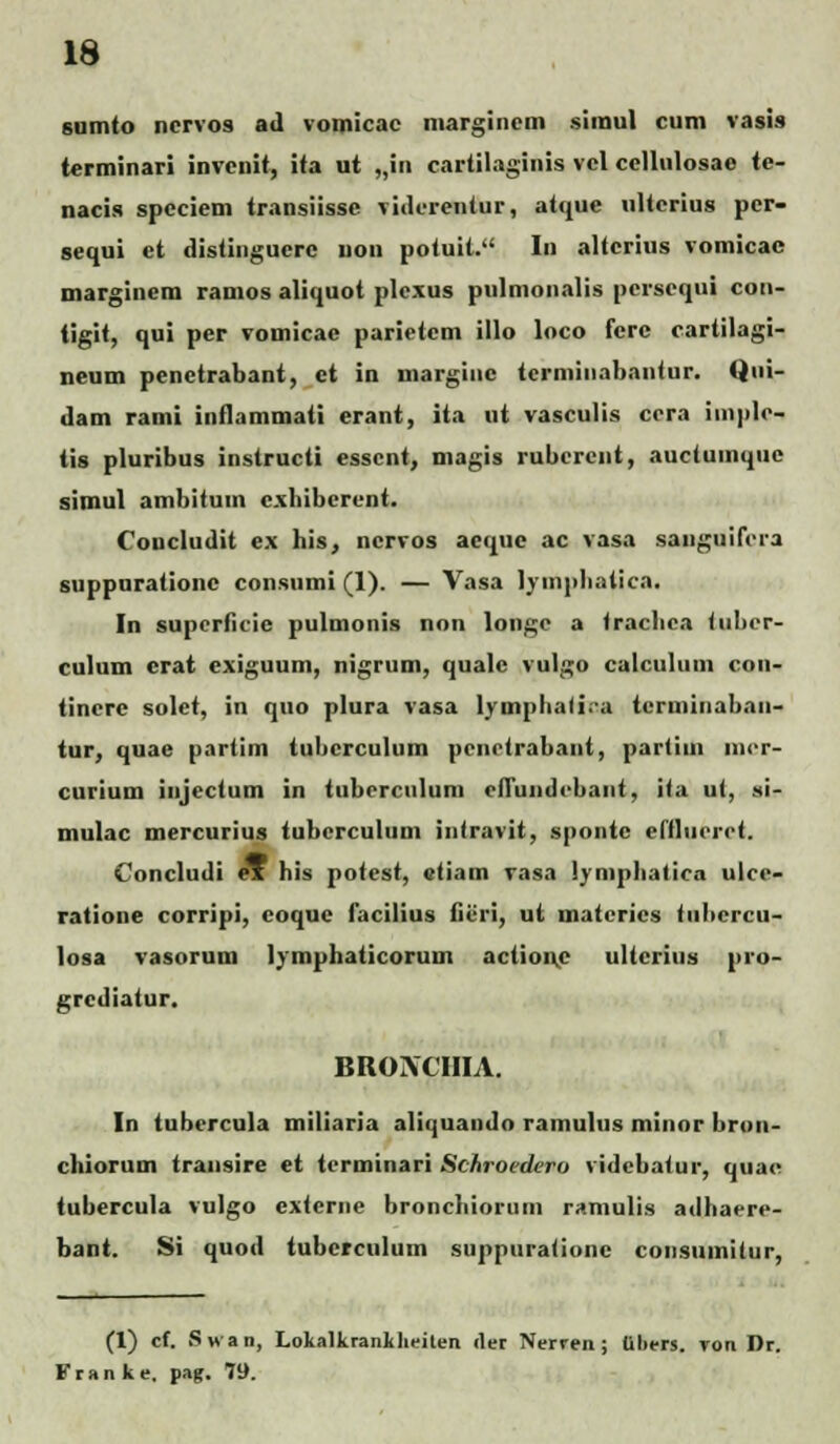 sumto nervo9 ad vomicac margincm siraul cum vasis terminari invcnit, ita ut „in cartilaginis vcl ccllulosac <c- nacis spcciem transiissc viderentur, atque ulterius pcr- sequi et distinguerc non potuit. In alterius vomicac marginem ramos aliquot plcxus pulmonalis persequi con- tigit, qui per vomicae parietcm illo loco fcre cartilagi- neum penetrabant, ct in niarginc tcrminabantur. Qui- dam rami inflammati erant, ita nt vasculis cora imple- tis pluribus instructi esscnt, magis rubcrcnt, auctuinquc simul ambitum cxhibcrent. Concludit ex his, ncrvos aeque ac vasa sanguifora suppnrationc consumi (1). — Vasa lympliatica. In superficie pulmonis non longe a trachca (uber- culum crat exiguum, nigrum, quale vulgo calcuhun con- tinerc solet, in quo plura vasa lymphati.-a terminabau- tur, quae partim tubcrculum penotrabant, partitn mor- curium injectum in tuberculum effundobaiit, ita ut, si- mulac mercurius tubcrculum intravit, spontc eftluorot. Concludi ox his potest, etiam vasa iymphatica ulce- ratione corripi, coque facilius fieri, ut materics tuhcrcu- losa vasorum lymphaticorum actione ultcrius pro- grcdiatur. BROACIIIA. In tubercula miliaria aliquando ramulus minor bron- chiorum transire et tcrminari Schroedcro videbatur, quae tubercula vulgo cxtcrne bronchiorum ramulis adhaoro- bant. Si quod tubcrculum supptiralionc consiiinilur, (1) cf. Swan, Lokalkrankheiten tler Nerren ; uliers. Ton Dr. Fran ke, pag. 79.