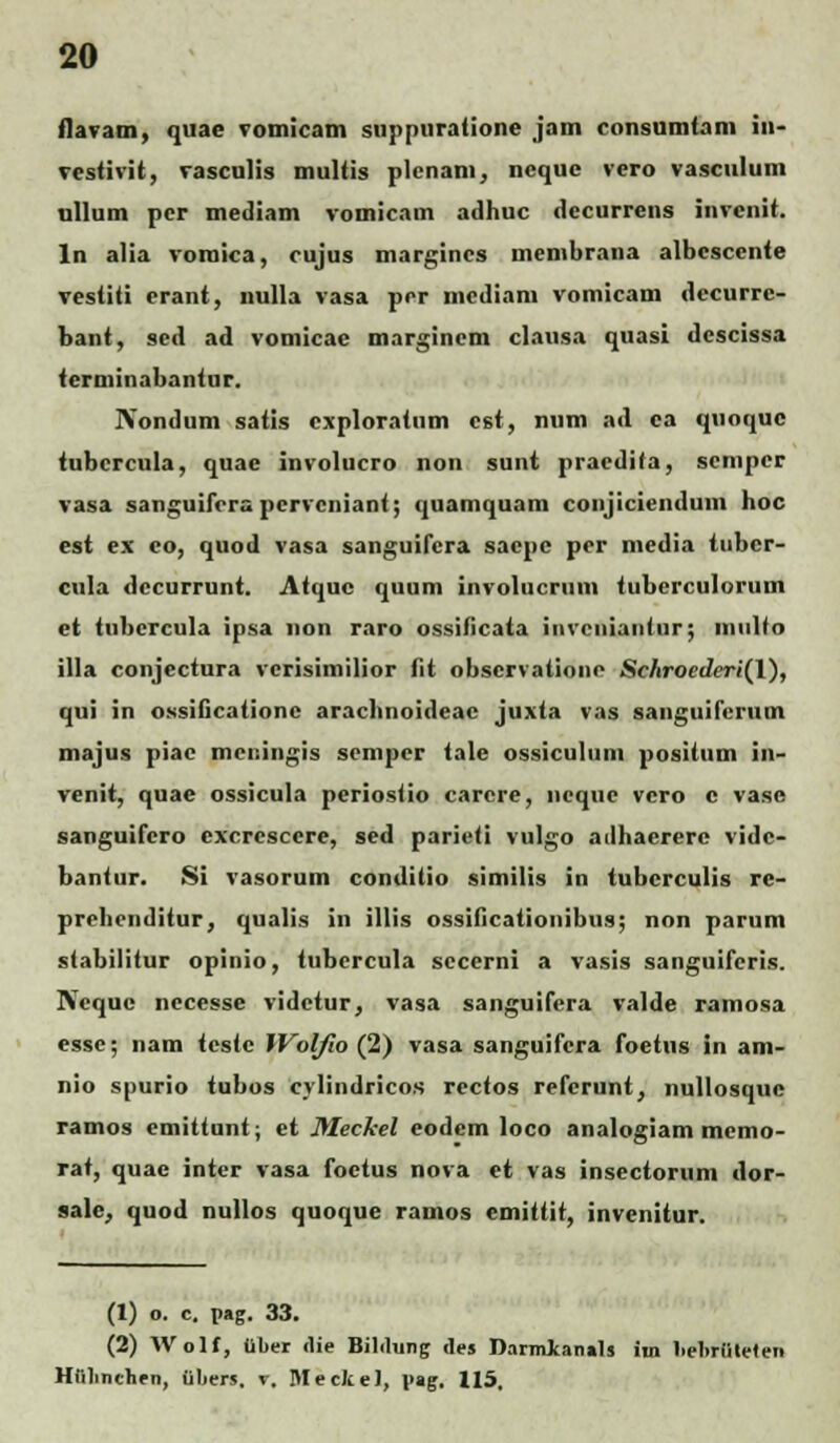 flavam, quae vomicam snppuratione jam consumtam in- vestivit, vasculis multis plcnam, ncque vero vascuium ullum pcr mediam vomicam adhuc dccurrens invenit. ln alia vomica, cujus margincs membrana albescente vestiti erant, nulla vasa prr mcdiam vomicam «lccurre- bant, sed ad vomicae marginem clausa quasi dcscissa terminabantur. Nondum satis cxploratum cst, num ad ca quoquc tubcrcula, quac involucro non sunt pracdita, scnipcr vasa sanguifcrapcrvcnianf; quamquam conjiciendum hoc est ex eo, quod vasa sanguifera saepc pcr media tubcr- cula dccurrunt. Atquc quum involucriim tuberculorum et tubcrcula ipsa non raro ossificata invcniantur; multo illa conjectura vcrisimilior fit obscrvationc Schroederi(l), qui in ossificationc arachnoideac juxta vas sanguifcruin majus piac mcningis semper tale ossiculum positum in- venit, quae ossicula periosfio carere, ncquc vcro c vase sanguifcro cxcresccre, sed parieti vulgo adhaerere vidc- bantur. Si vasorum conditio similis in tubcrculis re- prehrnditur, qualis in illis ossiflcationibus; non parum stabilitur opinio, tubercula secerni a vasis sanguiferis. Ncque nccesse videtur, vasa sanguifcra valde ramosa essc; nam feste JVol/io (2) vasa sanguifcra foetus in am- nio spurio tubos cylindricos recfos refcrunt, nullosquc ramos cmittunt; et Meckel eodem loco analogiam memo- rat, quae inter vasa foctus nova et vas insectoruni dor- sale, quod nullos quoque ramos emittit, invenitur. (1) o. c. pag. 33. (2) AVolf, ilber «lie Bililung tles Darmkanals im liebrfilelen Hfilinchen, Obers. v. Mecke), v»g. 115.