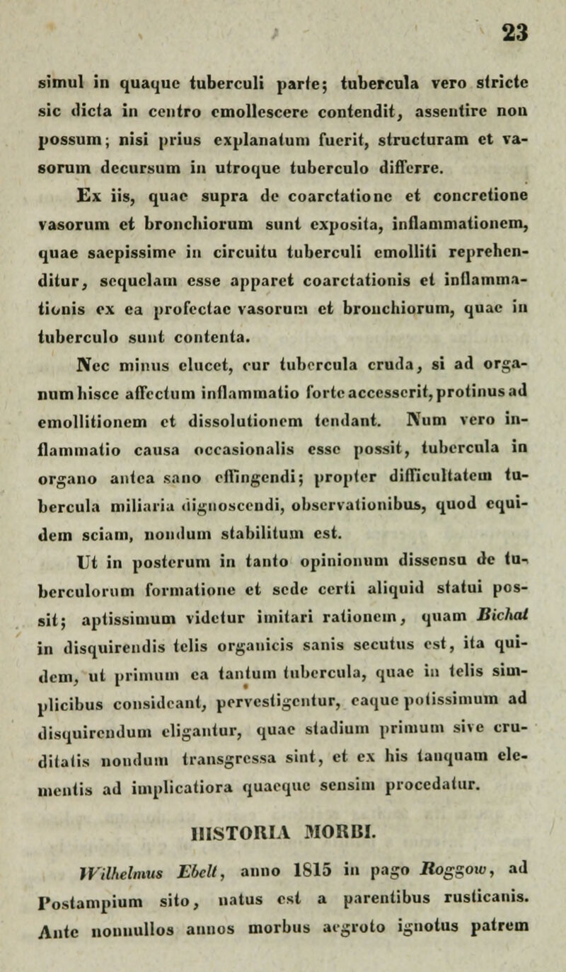simul in quaquc tuberculi parte; iubercula vero stricte sic dicta in ceuiro cmollcscere contendit, assentirc nou possum; nisi prius explanaium fucrit, structuram ct va- soruin dccursum in utroque tubcrculo differre. Ex iis, quae supra de coarctationc et concretione vasorum ei broncbiorum sunt cxposita, inflammationem, quae saepissime in circuitu tuberculi cmolliti reprehen- ditur, scquclam csse apparet coarctationis et inflamma- tionis cx ca profcctac vasorum ct brouchiorum, quac in iuberculo suut contenta. Ncc miiuis clucet, cur tuborcula cruda, si ad orga- numhiscc affcctum inflammatio forteacccsscrit,protinusad emollitioncm ct dissolutioncm icndani. Num vero in- flammatio causa occasionalis cssc possit, tubcrcula in organo antca sano cfliingcndi; proptcr difficultatcm tu- bercula miliaria (iigiiosccudi, obscrvationibus, quod cqui- dem sciam, noiidum stabilituui est. Ut in posterum in ianto opinionuni disscnsu dc iu-. bcrculoium formatioiie ct scde certi aliquid statui pos- sii; aptissimum videtur imitari rationcm, quam Bichat in disquircndis tclis organicis sanis secutus est, ita qui- dcm, ut priniuiii ca iantum tubcrcula, quae in telis sim- plicibus considcant, pcrvcsiigcntur, caquc potissimuin ad disquircndum cligantur, quae stadium prinium sive cru- diiatis nonduiii transgrcssa sint, ct cx his tanquam ele- inentis ad implicatiora quaequc scnsim proccdatur. IHSTORIA 3IORBI. Wilhelmus Ebelt, anno 1815 in pago Jtog\goio, ad Postampium sito, natus csi a pareniibus rusticanis. Antc noniiullos annos morbus aigroto ignotus patrem