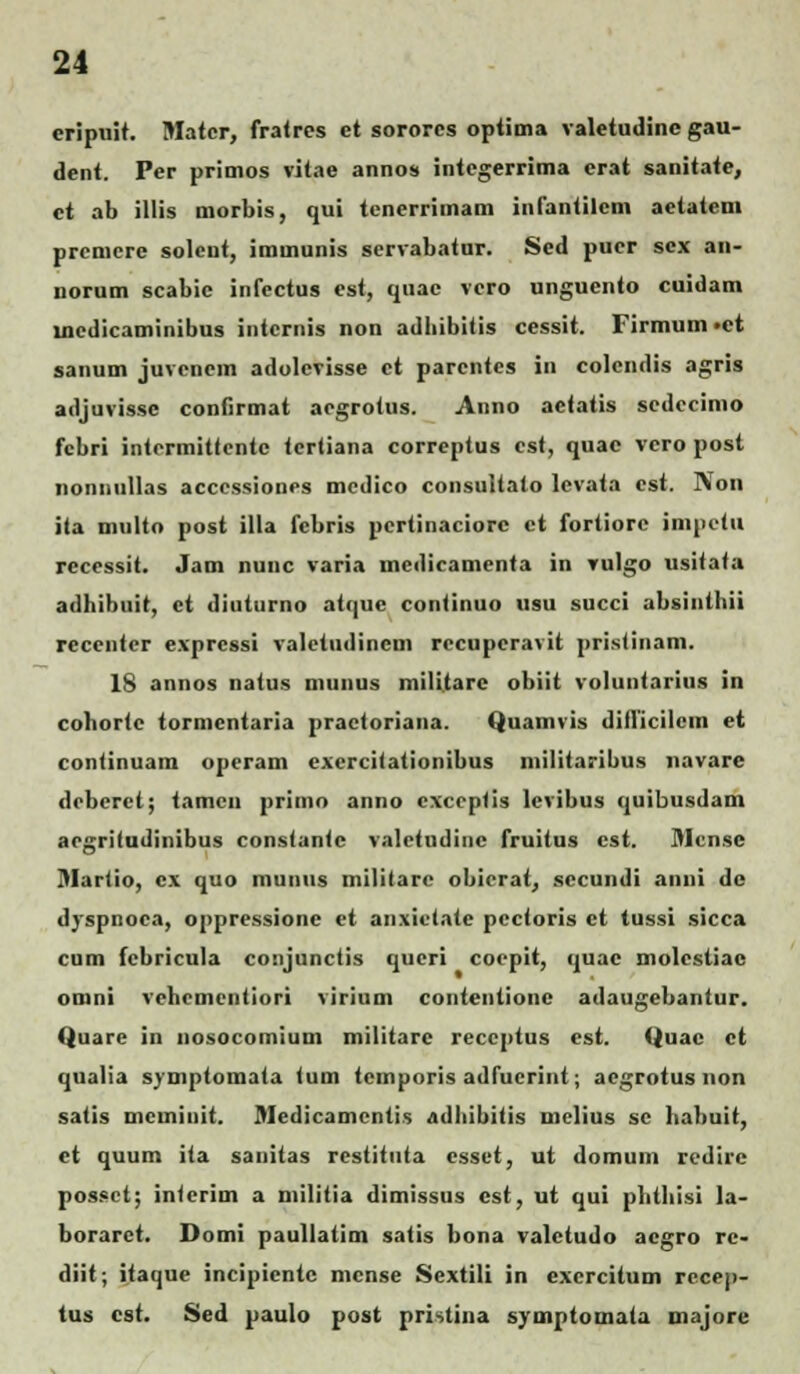 cripuit. Matcr, fratres ct sororcs optima valetudinc gau- dent. Per primos vitae annos intcgerrima erat sanitate, ct ab illis morbis, qui tenerrimam infantilcm actatcm prcmcre solcnt, immunis scrvabatur. Scd pucr scx an- iiorum scabic infectus cst, quac vcro ungucnto cuidam lncdicaminibus intcrnis non adhibitis cessit. Firmum»ct sanum juvcncm adolcvisse ct parcntcs in colendis agris adjuvissc confirmat acgrotus. Anno aetatis scdccimo fcbri intcrmitlcnte tcrtiana correptus cst, quac vero post 1111:11.ull.is accessiones mcdico consultato lcvata cst. N011 ita multo post illa fcbris pcrtinaciorc et fortiorc jmpetu rccessit. Jam nunc varia medicamenta in vulgo usitata adhibuit, ct diuturno atquc continuo usu succi absinthii recenter expressi valctudincm rccupcravit pristinam. 1S annos natus munus militarc obiit voluntarius in cohortc tormcntaria practoriana. Quamvis diflicilem et continuam opcram exercitationibus militaribus navare dcbcrct; tamcn primo anno cxccplis lcvibus quibusdam acgritudinibus constante valctudinc fruitus cst. Mcn.se Martio, cx quo munus militare obicrat, sccundi anni de dyspnoca, oppressione et anxictate pcctoris et tussi sicca cum fcbricula conjunctis qucri cocpit, quac molcstiac omni vchcmcntiori virium contentionc adaugebantur. Quarc in nosocomium militarc reccptus cst. Quac ct qualia symptomata toiii temporis adfucrint; acgrotus non satis mcininit. Medicamcntis adhibitis mclius sc habuit, ct quum ita sanitas restituta cssct, ut domum redirc possct; intcrim a militia dimissus cst, ut qui phthisi la- borarct. Domi paullatim satis bona valctudo acgro re- diit; itaquc incipicntc mcnse Sextili in excrcitum rccep- tus cst. Sed paulo post pristina symptomaia majore