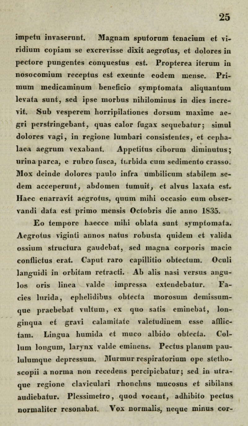 impetu invaserunt. Magnam sputorum tenacium et vi- ridium copiam se excrevisse dixit aegrofus, et dolores in pectore pungcntes conquestus est. Propterea itcrum in nosocomium reccptus cst exeunte eodem mense. Pri- mum medicaminum beneficio symptomata aliquantum levata sunt, sed ipse niorbus nihilominus in dies incre- vit. Sub vesperem horripilationes dorsum maximc ae- gri pcrstringebant, quas calor fugax scqucbatur; simul dolorcs vagi, in regione lumbari consistentcs, ct cepha- laea aegrum vexabant. Appetitus ciborum diminutus; urina parca, c rubro fusca, ti.rbida cum scdimcnto crasso. fllox dcinde dolorcs paulo infra umbilicum stabilem sc- dem accepcrunt, abdomeu tumuit, et alvus laxata cst. Haec enarravit aegrotus, quum mihi occasio cum obser- vandi data est primo mcnsis Octobris die anno 1635. Eo tcmporc hacccc mihi oblata sunt symptomata. Aegrotus viginti annos natus robusta quidem ct valida ossium structura gaudebat, sed inagna corporis macio conflictus crat. Caput raro capillitio obiectum. Oculi languidi in orbitam retracti. Ab alis nasi vcrsus angu- los oris linea valde impressa cxtendebatur. Fa- cies lurida, ephelidibus obtecta morosum dcmissum- quc praebebat vultum, ex quo satis emincbat, lon- ginqua et gravi calamUate valetudinem csse afllic- tam. Lingua humida ct muco albido obtecta. Col- lum longum, larynx valdc cmincns. Pectus planum pau- lulumquc dcpressum. Murmur rcspiratorium ope stctho- scopii a norma non rcccdens pcrcipicbatur; sed in utra- quc regione claviculari rhonchus mucosus et sibilans audicbatur. Plcssimetro, quod vocant, adhibito pectus normalitcr rcsonabat. Vox normalis, ncque minus cor-