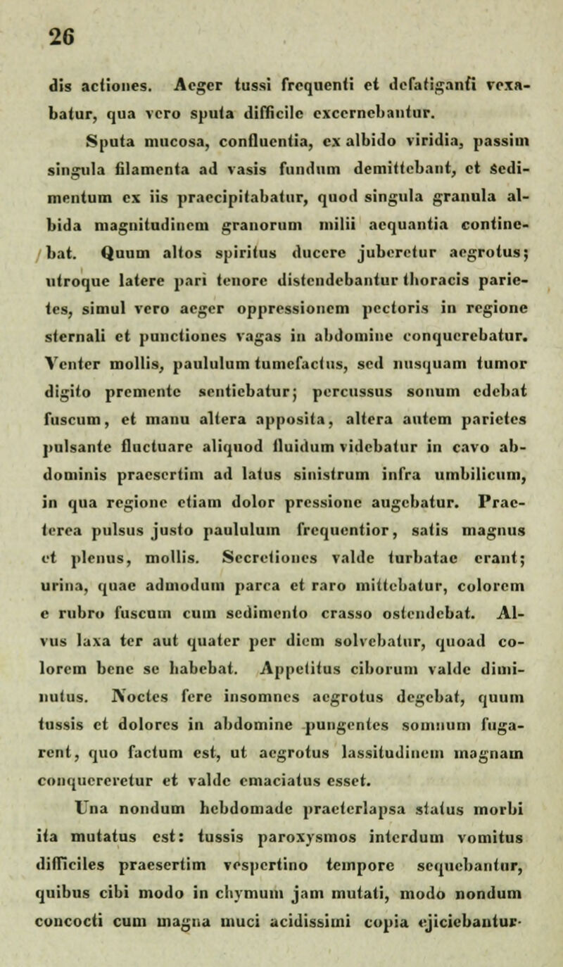 dis actiones. Acgcr tussi frcquenti et defatiganfi rexa- batur, qua vcro sputa difficilc exccrncbantur. Sputa niucosa, conflucntia, cx albido viridia, passim singula filamenta ad vasis fiindiim demitfcbant, ct scdi- mentum cx iis praccipitabatur, quod singula granula al- bida magnitudinem granoruni milii acquantia continc- bat. Quum altos spiritus duccre jubcrctur aegrotus; ntroque latere pari tenorc distcndcbantur tboracis parie- tes, simul vcro acgcr oppressioncm pectoris in regionc stcrnali ct puuctiones vagas in abdomine conqucrebatur. Vcntcr mollis, paululum tumcfactus, scd iiiisquam tumor digito prcmentc seuticbatur; percussus sonum cdebat fuscum, et liianu altera apposita, altera autcm parictes pulsantc fluctuare aliquod iluidum vidcbatur in cavo ab- dominis pracsertim ad latus sinistrum infra umbilicuni, in qua rcgionc ctiam dolor prcssionc augcbatur. Prac- terea pulsus justo paululum frcquentior, satis magnus vt plenus, mollis. Sccretioncs valde turbatac crant; urina, quac admodum parca ct raro mittcbatur, colorcm c rubro fuscnin cum scdimcnto crasso ostendebat. Al- vus laxa tcr aut quater pcr dicm solvcbatur, quoad co- lorcm bcnc sc babcbat. Appctitus ciborum valdc dimi- nutus. Aoctcs fcre insomncs acgrotus degebat, quum tussis ct dolorcs in abdomine pungentcs soiiuium fuga- rent, quo factum est, ut aegrotus lassitudiiicin inagnam conqucrcretur ct valdc cmaciatus esset. Una nondum bcbdomadc practcrlapsa status morbi iia mutatus cst: tussis paroxysmos intcrdum vomitus difficiles praesertim vespertino tcmporc scqucbantur, quibus cibi modo in cliymum jam mutati, niodo nondum coucocti cuni uiagna uiuci acidissimi copia cjicicbautuc-