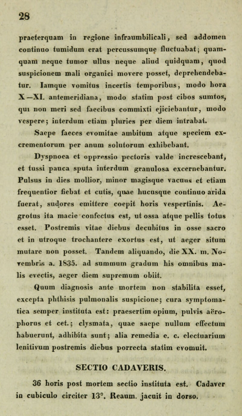 practerquam in regionc infraumbilicali, sed addomcn conlinuo tumidum crat pcrcussuinque fluctuabat; quam- quam nequc tumor ullus neque aliud quidquam, quod suspicionem niali organici movcre possct, dcprelicndcba- tur. Iamque vomitus incertis tcmporibus, modo hora X—XI. antemcridiana, modo statim post cibos sumtos, qui non mcri scd faccibus commixti ejicicbantur, modo vcspcre; interdum ctiam pluries pcr diem intrabat. Saepe faeccs cvomitac ambitum atquc spcciem cx- cremcntorum per anum solutorum cxhibchant. Dyspnoca ct oppressio pcctoris valdc increscebant, ct tussi pauca sputa interdum granulosa cxccrncbantur. Fulsus in dies mollior, minor magisquc vacnus et ctiam frequcntior fiebat ct cutis, qivac hucusque continuo arida fucrat, sudores cmittere coepit horis vcspcrtinis. Ac- grotus ita macic confcctus est, ut ossa atque pcllis totus csset. Postremis vitac dicbus dccubitus in osse sacro ct in utroque trochanterc cxortus cst, ut acger situm mutarc non possct. Tandem aliquando, die XX. m. No- vcmbris a. 1835. ad summum gradum his omnibus tna- lis cvcctis, aegcr dicm supremum obiit. Quum diagnosis antc mortcnt non stabilita csset, cxccpta phthisis pulmonalis suspicionc; cura symptoma- tica sctnper instituia cst: praesertim opium, pulvis ai!ro- phorus et cet.; clysmata, quae sacpc nullum cfTcctuin habucrunt, adhibita sunt; alia rcmedia e. c. clcctuarium lcnitivum postremis diebus porrecta statim evomnit. SECTIO CADAVERIS. 36 horis post mortcm sectio instituta cst. Cadavcr in cubiculo circitcr 13°. Reaum. jacuit in dorso.