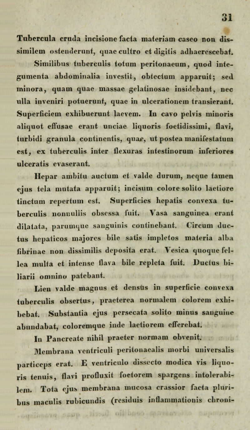 Tubercula cruda incisionc facla materiam casco non dis- similcm ostcndcrunt, quac cultro ct digitis adhacrcsccbat. Similibus tubcrculis totum pcritonaeum, quod inte- gumcnta abdominalia invcstit, obtectum apparuit; sed, minora, quam quac massac gelatinosae insidebant, nec ull.i inveniri potuerunt, quae in ulcerationem transierant. Supcriicicm exhibuerunt lacvem. In cavo pclvis minoris aliquot cflusac craut unciac liquoris foetidissimi, flavi, turbidi granula contincntis, quac, ut postea manifestatuui <st, ex tuberculis inter flexuras intestinorum inferiorcg ulceratis cvaserant. Hcpar ambitu auctum ct valdc durum, nequc tamcn ejus tela mutata apparuit; incisum colore solito laetiore tinctum rcpcrtum cst. Superficies hepatis convexa tu- bcrculis nonuuliis obscssa fuit. Vasa sanguinca crant dilatata, paruuique sauguinis continebant. (ircuin duc- tus bepaticos uiajorcs bile satis iuipletos materia alba fibrinac non dissimilis deposita erat. Vesica quoquc fel- lca multa ct intensc flava bile replcta fuit. Duclus Iii- liarii oninino patcbant. Lien valdc magnus ct dcnsds in superficie convrx.-i tuberculis obscrtus, practcrea noruialcm colorem cxhi- bebat. Substautia ejus persecata solito minus sanguine abundabat, coloremquc indc lactiorcm eflerebat. In Pancreatc nihil practer normam obvenit. Mcmbrana vcntriculi peritonacalis morbi univcrsalis particcps erat. E vcntriculo dissccto modica vis liquo- ris tenuis, flavi profluxit foctorem spargcns intolerabi- leni. Tota cjus membrana mucosa crassior facta pluri- bus maculis rubicundis (residuis inflammationis chroni-