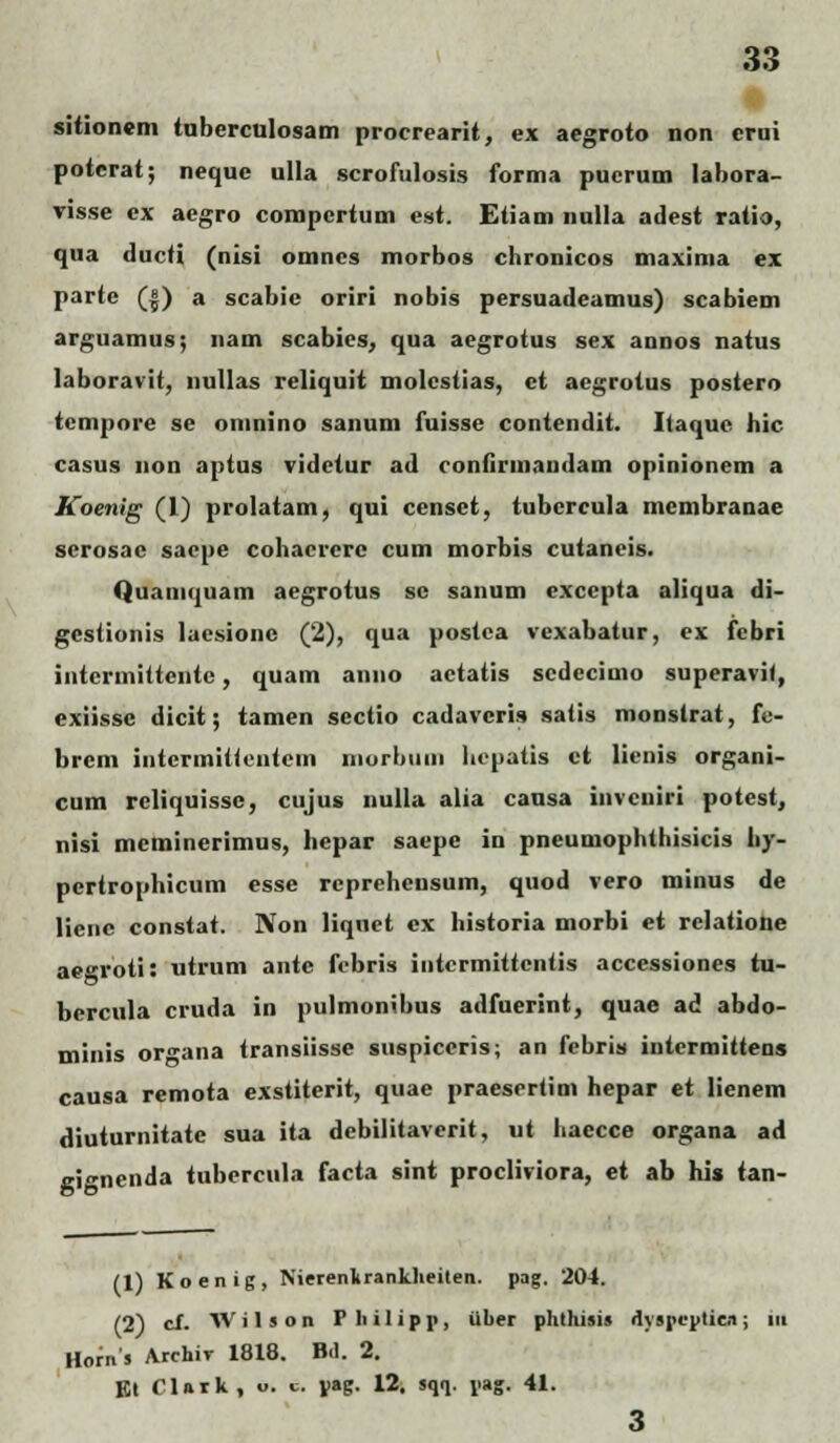 sitionem tuberculosam procrearit, ex aegroto non erni potcrat; neque ulla scrofulosis forma pucrum labora- visse cx aegro compcrtum est. Etiam nulla adest ratia, qua ducti (nisi omncs morbos chronicos maxima ex parte (|) a scabie oriri nobis persuadeamus) scabiem arguamus; nam scabies, qua aegrotus sex annos natus laboravit, nullas reliquit molestias, et aegrotus postero tcmpore se omnino sanum fuisse contendit. Itaque hic casus non aptus vidctur ad confirmandam opinionem a Koenig (1) prolatam, qui censet, tubcrcula membranae scrosac saepe cohacrerc cum morbis cutaneis. Quamquam aegrotus sc sanum excepta aliqua di- gestionis laesione (2), qua postca vexabatur, ex fcbri intcrmittcntc, quam anno actatis scdecimo superavi(, exiissc dicit; tamen scctio cadavcris satis monstrat, fe- brcm intermittentem niorbiim hcpatis ct lienis organi- cum reliquisse, cujus nulla alia causa invciiiri potest, nisi mcminerimus, hcpar saepe in pneumophthisicis hy- pcrtrophicum esse rcprehcnsum, quod vero minus de lienc constat. Non liqnct cx historia morbi et relatione ae°roti: utrum antc febris intcrmittcntis accessiones tu- bercula cruda in pulmonibus adfuerint, quae ad abdo- minis or^ana transiisse suspiccris; an febris intcrmittens causa remota exstiterit, quae praesertim hepar et lienem diuturnitatc sua ita debilitaverit, ut haecce organa ad gignenda tubercula facta sint procliviora, et ab his tan- (1) Koenig, NierenkranVheiten. pag. 204. (2) cJf. W i 1 s o n F li i 1 i p p, iiuer phthisis dyspepticn; iu Horns Archir 1818. B.l. 2. Kt CUtk, «. c V»S- 12. sqq. pag. 41. 3