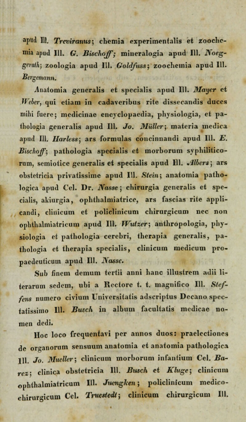 mia apud 111. G. Bischoff; miueralogia apud 111. Noeg- grrath; zoologia apud 111. Goldfuss; zoocheuiia apud 111. Bergemunn. .Anatomia gcncralis et specialis apud III. Mayer ci Weler, tjui etiam in cadaveribus rite dissecandis duces niihi fuere; mcdicinae cncyclopaedia, physiologia, et pa- thologia generalis apud 111. Jo. Miiller; matcria medica apud 111. Harless; ars formulas concinnandi apud 111. E. Bischoff; pathologia spccialis et morborum syphilitico- rum, scmioticc gcneralis et specialis apud 111. .llbers) ars ohstctricia privatissime apud 111. Slein; anatomia patho- logica apud Cel. Dr. Nasse; chirurgia gcncralis ct spc- cialis, akiurgia, ophthalmiatricc, ars fascias rite appli- candi, clinicum ct policlinicum chirurgicum ncc non ophthalmiatricum apud 111. IVutzer; anthropologia, pliy- siologia ct pathologia ccrebri, therapia gcncralis, pa- thologia ct therapia spccialis, clinicum medicum pro- pacdeuticum apud 111. Nasse. Sub iincm dcmum tertii anni hanc illustrem adii li- terarum scdem, ubi a Rcctorc t. t. magnifico 111. Slef- fens numcro civium Univcrsitatis adscriptus Dccano spcc- tatissimo 111. Busch in album facultatis mcdicae no- men dcdi. Hoc loco frcqucntavi pcr annos duos: praclectiones de or^anorum sensuum anatomia ct anatomia pathologic.i 111. Jo. Mueller; clinicum morborum infantium Cel. Ba- ref clinica obstctricia 111. Busrh et Kluge; clinicum ophthalmiatricum 111. Juengken; policlinicum medico- chirurgicum Cel. Truettedt; clinicum chirurgicum III.