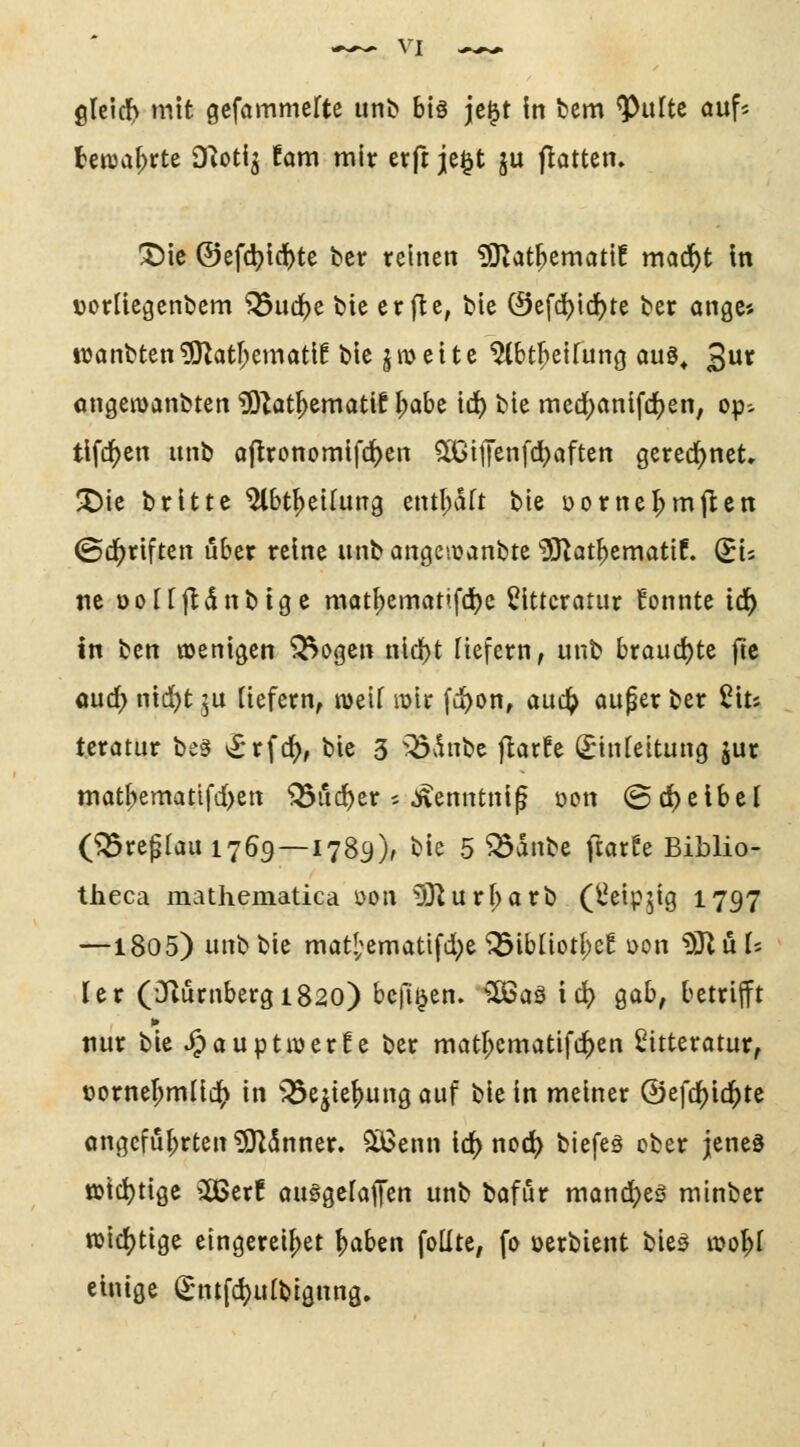 tenja^rte Diotij !ani mir erft je^t ju flottem X)ie ©efdjici^te bcr reinen ^at^ematif mad^t In üorlicgenbem ^ud)e bie erfle, tle 0efd)i(J)te ber onge* itjanbten^atr^ematlf bie jmette ^bt^elfunö auö^ 3^ angemanbten 5)^ot^ematif ^abe td) bte med[)cinifd)en, op-- tlfd^en unb oflronomifrf)en ^rGifenfcIjaften gered^net» ^ie brittc ^bt^eilung entl^dft bie öorne^mjlen ©d^riften über reine unb angciuanbte üO^at^ematlf. (^U tie Dottfldnbtge matf)ematifcl)c ^Ittcratur Eonnte id^ in ben ojenigcn ^ogcn nld[)t liefern, unb broudjte fie aud> nid)t ju liefern, meif luir fc^on, auc^ auper ber 2its teratur be§ *£rfc^, bie 3 ^dnbe flarfe (^infeitung jur matbematifd)en ^ud)er ^ ^enntnif öon ©djeibel (^replait 1769—1789), bie 5 ^anbe ftorfe Biblio- theca mathematica öon ^urf;arb (l^eipjig 1797 —1805) unb bie niat['ematifd[)e ^ibüoti;e! oon SSluU Itv (iJiurnbergiSao) bcfi^en. SOSaä icl) Qah, betrijft nur bie ^auptwerfe ber matl^ematifc^en Sitterotur, t)orner;mI{c^ in 33ejief)ungQuf bie in meiner ©efd^ic^tc angeführten ^5nner. ^enn id[> nod> biefes ober jenes t»id)tige ^^erf ouggcfafen unb bofur mand^eö minber wichtige eingerei^et ^aben foUte, fo oerbient bie^ n>o^I einige (Jntfd)ulbignn3.