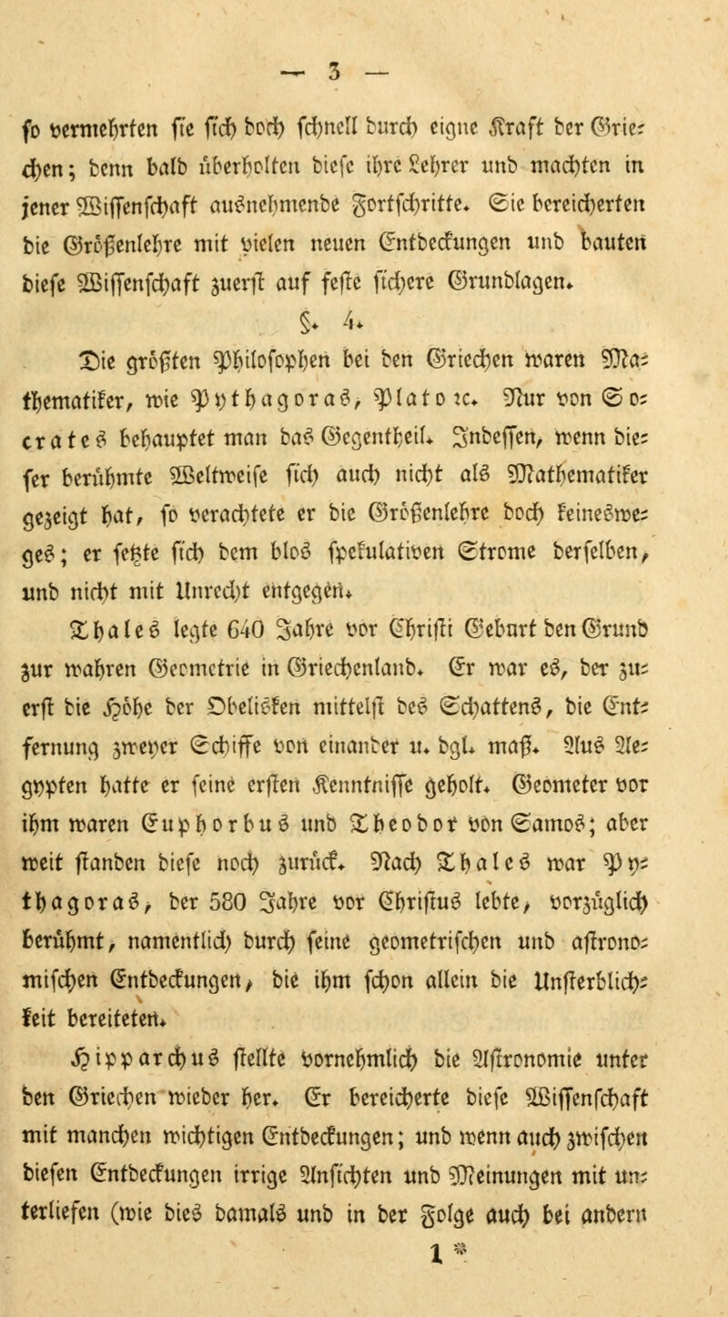 fo tocrnic^rten ftc fiit ^^^ fd)tteU burd) eigne ^raft ber ®rie; 4)en; benn halb uhtxMUn bicfc il)« gcl)rcr unb mad^tcn in jener ©ijTenfdjnft öu^nefjmenbe gortfd)rittc* ©ie bcreid)crten bie ©ro^enlej^re mit üicien neuen (^ntbedungcn unb bauten biefe 5[ßiiTcnfd)aft jueril auf fef!e ftd}ere ©runblagen» §* 4. X)ie grD0ten ^^ilofopI)cn bei ben ©ried)en n?aren ^cn tl^tmaühx, wie ^J)tf)a9ora^, ^latotc» 9f^ur t*on ®o; crate^ Wi)aMX>i'^t man ba^ ©cgcntl^eiL ^nbeffen, wenn bie; fer htxu^mti 5ßcltweife iid) aii(i) nid)t aU g}iatF)cmati!et gezeigt l^atr fo verachtete er bie ©roßenlebre bod) feineön^e; ge^; er fc^te ft'd) bcm bloö fpefulatiyen (Strome berfelben, wnb nid)t mit llnrcd)t ehtgecjW* Z\)al^^ legte 640 StJl^te vor ^j^rijli ©eburt ben(S)runb jur n^abren ©ecmctrie in ©ried^enlanb* Sr n>ar cö, ber ju; crfl bie j?6be ber Dbeliefcn mittelfl be^ ©d}attenö, bie dnU fernung 5Tret)er (Sd)iffe üort einanbet u* bgU möf* Sfuö Sie; g^ptcn b^^tte er (eine erflen Äcnntniffe gebolt* ©eometer üor i^m tt>aren ^upborbuö unb ^beobot üon (£amo^; aber weit flanbcn biefe noc^ jurucf* '^flad) Zl^alt^ war ^^i tbogoraö^ ber 580 3abre öot ^btiflu^ lebte/ üorjiiglid) berül^mt, namentlid) burd) feine geomctrifcl)en unb aflrono; mifd)en (Jntbecfungen / bie i^m fd)on allein bie Unfferblid); feit bereiteten* j^ipparc^uö jTellte öornebmlici() bie 2l|!ronomie unter hm ©ricii^en wtebcr ber* Gr bereicherte biefe ^ßiffenfd^aft mit mand)tn wid)tigcn (^ntbedungen; unb wenn audt) 3Wifcl)ert biefen ßntbedungen irrige 2lnftd)ten unb ^Jieinungen mit um terliefen (wie bie^ bamalö mb in ber golge md) bei anbern