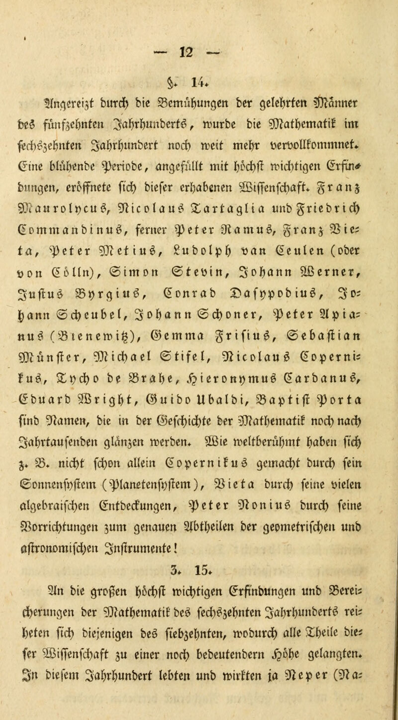 §. 14. Hrti^ercist burdf) bic Scmül^ungctt ber geleierten 5j}^anttet tti fiinfscöntcn 3ö^il()«nbcrtö, niurbe bic 5l}?ati^cmati! im ^rf)^5e^n(-ctt Sai^f^itnbcrt noc^ tDctt mc^r i)«rüoll!ommnet* ßine blül^^nbc ^eriobc, angefüllt mit ^bd)ft n^idbtigen ^rftn* bimgen, eröffnete ftd) biefcr erl)abenen SBijJenfd^aft* granj 9Jiaurolj)cui?, S^icolau^ S^artaglia unb griebrid^ dommanbinu^, ferner ^eter Otamuö, B^^^^j 5Sie? ta, ^^eter 5]tettuö, gubolp^ oan beulen (ober t>Dn (Eolln), (Simon ©teüin, 3of)ann Sßerncr, Su|lu^ Sijrgiuö, ^onrab J^afijpobiuö, So; ^ann (Sd)eubel, 3oi)ann @(i)Dner, ^tttx Slpia^ ttu^ (35tene»i§), ®emma grifiuö, ©ebafliatt g)t«nf!er, 5}^irf)ael ©tifel, 92icoIauö ^opernis tu^, Z\)(i)o be 25raf)e, j^ieronjjmuö ^arbanu^, ebuarb3Brig^t, ©uiboUbalbi, 25apti|!^orta finb Flamen, bie in ber ®ef(f)ic|)tc ber 9}?atl)emati! nod^ nad) Sal^rtaufenben glanjen «»erben* SBie ineltberuf^mt l^aben ft'd^ j* S5* nid^t fdjon allein (s^opernifuö gcmad^t burd) fein ©onnen(i)jIem (^]3lanetenfi)|Iem), 58ieta burdb fcinß fielen algebraifdt)en ©ntbcdfungen, ^eter 9^oniuö burct> fein« ?8orrid)tungcn jum genauen 2|btl)eilcn ber gepmctrifdjen nnb ofbronomifd^en ^nflrumentc! 3* 15* 2In bk großen 1^6ci^|l tt»idt)tigen ^rfinbungen unb 25ereis e^erungcn ber 5}?atl^emati6 beö fed)^äcl^nten 3al)rl)»berti? rei; l^etcn fi'd) biejentgen beö fieb^elenten, iroburc^ alle $l^eilc bie; fer 9ßiffenfd)aft ju einer noc^ bebeutenbern jpol^e gelangten» Sn biefem Si»f)rl^unbert lebten unb mrften ja 9ficper (gla;