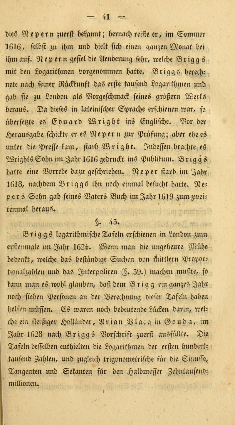 bieg 5^cpern juerfl beFannt; l^ernöd) rcifle er, im «eommer IGlGr fclbfl ju ilE)m unb I)iclt ftd) einen qan5en 9}ionat hei il^mauf» 9*^6)5 cm gefiel ble 5lenberung (ej^r, lücldje 35rigg ö mit btix ßogaritfjmcn üorcjenommen f^atte* Sric^gö bered); ncte nödf) feiner diMiunft baö erfle taufenb Sogartt^mcn unb gab fte ju Sonbon alö SSorgefd^marf feinet großem Slßcrfd l^crau^» Da biefeö in lateinifcljer ©prad)c erfd^iencn war, fp ubcrfc^te e^ ^buarb 2ßrtgl)t inö Snglifc^e» SSor ber ^crau^gabe fd)tdfte er eö gf^epern jur ^pvüfung; aber e^eeö unter bie ^13rcJTc Um, flarb 5ß r i g b t* SnbeJTen brachte eö ^rtgbt^ ©obn im ^a^r 1616 gebrucft in^ ^ubltfum, 58 r i g g § \)Oi.{it eine 95orrebe ba^u gefdjrtebcn* S^^cper tlarb im 3ö^r 1618, nad)bem SSriggö il^it nod^ einmal befudt)t ^iOXU^ 5Ze3 perö ©obn gab feincö -SSaterö Sud^ im3al^rl619 jum jiteis tcnmal l^erau^* §* 43. 35 r i g g ö logaritbmifd^e ■tafeln crfdbienen in Sonbon jum erflenmale im %(k\jX 1624. 2Benn man bie ungeheure ?]^ubß beb2nFt, rt>eldbc baö befidnbige <^\xi^iK[. üon itiittlern ^ropor- tional^ablen unb baö ^ntcrpoltrcn (§. 390 marfjen mußte, fo !ann man e^ idd^I glauben, baß bem 35 r i g g ein ganjc^ %oi^t npd) fi'ebcn ^erfonen an ber 35eredt)nung biefer tafeln babcii belfon müjjcn. (5^ waren nod) bebeutenbe Sucfen barin, ircls d)c ein fleißiger ^DÜduber, 2(rian jßlacq in ©ouba, im- '^^\)x 1628 nad) S5rigg^ SSorfdbrift jueril auöfüUtc, Die tafeln befCelbcn cntbielten bie ßogaritl^men ber erft«n bimberts taufenb '^oJcjXtw, unb suglcic^ trigonometrifi-i^e für bie ©inufTe,, Tangenten unb '^tl<mii\\ für '^tn jjalbmeffer ^^i^ntaufenbe millionen*