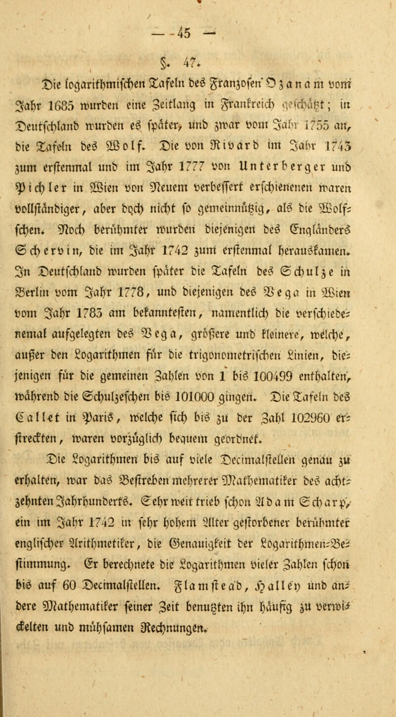 --45 - §« 47. t)ic (ogarlfl)mtf(f)cn Zaftln beö ^ranjofcn Ö j a n ci m üom Sal^r 1685 würben eine S'^ift'Jttg i granfreid) .^cfdjd^t; in X)eutfd)lanb n^urbcn eö fpdter, unb swar t^om ^afn 1755 arf;. bie tafeln be^ 2ßolf. Die üon gtiüarb im ^abv 1745 3um erflenmal unb im Sa^r 1777 üon Untcrberger unb ^id)Ux in ®ien t>Dn S^teucm toerbejTert erfc^ienenen waren üDÜflanbigcr, aber ho,d} nici)t fo gcmeinnu^tg, al§> bic 2Bo(f? (cl)cn» 9fJod) bcriibmter würben biejenigen bcö (5nqtdnbcr5 ©d)erüin, bie im ^^ibf 1742 jum erflenmal berauöfamen* 3n X)cutfd)(anb würben (pdter bie ^afctn bc^ ©ci)uläc in aSerlin üom 3abr 1778, unb bicjenigen bcö SS c q a in 2ßten Dom 3aljr 1785 am befannteficn ^ namcntUd) bie öerfd)icbe5 ncmal aufgelegten be^ SSega, größere unb Heinere, wd(t)e, au^er bcn 2ogarrtbtnen fiir bic trigonometrifdien Linien, bie'; jenigcn für bie gemeinen Salbten wn 1 bifi 100499 enthalten';, wdl^renb bie ©ci)ul3efd^en bie 101000 gingen. Die tafeln bz'^ (äalUt in ^ari§, weldje ftd) bi» jü ber Sa^I 102960 ers ftrecften, waren üorjuglidb bequem georbn^f. Die SogaritJ^mert biö auf üiele Dccimalfleücn genau 5« crl^alten, war ba^ S5ef!reben mel)rerör g}?afbemati!er bt^ ad^t^ SCl^nten ^abtpunbert^* (^ebr weit trieb fd)Dn 31 b a m (£ d) arp'/ ein im 3abt 1742 in fel^r f)Dbem SUter ge|lorbener berübmtcc englifd)er 2(ritbmctifcr, bie ©enauigf'eit ber £ogarit^men;Sc; fiimmung. (5r bered^netc bie Sogaritbmen üieler S<^l)lm fc{)on bi^ auf 60 Bccimalfieüen* glamfleab, S^alUi) unb an; berc 9}iat^ematifer feiner ^tit hznu^ttn il^n l^duftg ^u terwü diltm unb müf)famen dtid)ttxin%tn*