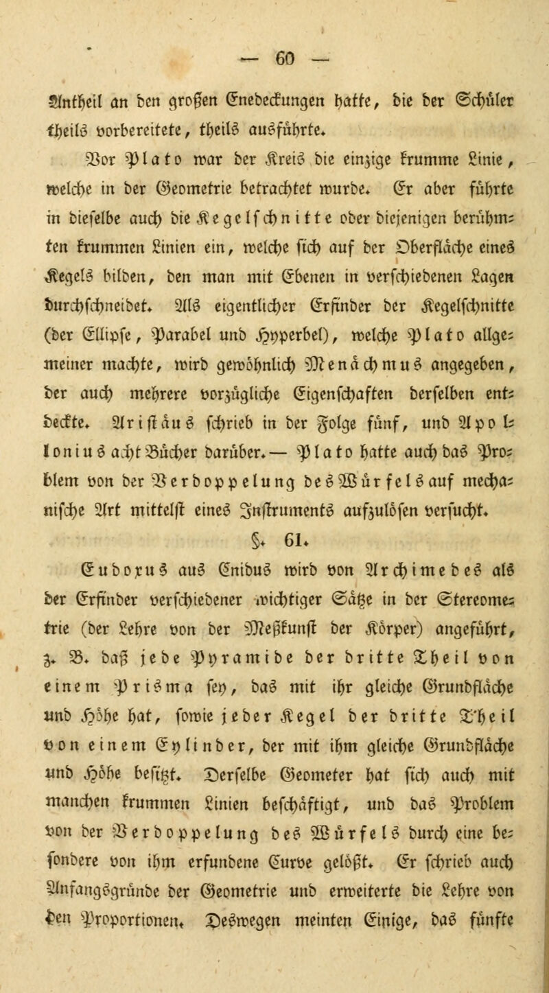 Sfntl^cil an hm ^to^en ^nebcdungcn tjatfc, bic ber ©rf)ulcr ti)t'\lv vorbereitete, tI)ciB ouf^fubrte» >8or ^P l a 10 n?ar ber ÄreiiS bie einzige !rumme ßinic, »eld)c in ber ©eometrie hztvadfUt würbe* Sr aber fü{)rte in biefelbe aud) bicÄegcIfd)nitte ober bicjcnigen berüljm; Un ifrummcn Sinien ein, rocld^e fid) auf ber £)berfldd)c eineä ^egel'S bilbcn, hin man mit (ibtmn in üerfd)icbenen Sacjcn t>urd)fd)neibet» 2(B eigentlid()cr ^rftnbcr ber Äegelfi-^nittc (ber ©Ilipfe, ^axabtl unb J5r)perbel), tt>cld)e ^]) I a t o allge; meiner mad)tt, wirb Cjewo^nlid^ 'U^endd^mu^ angegeben, ber aud) meifjrcre üorjiiglidjc (Sigenfc^aften berfelben cnt? fcecfte» ^riftäui fd)ricb in ber golge fünf, unb SI^^o t: loniu^ ai)ti8ud)er baruber.— ^piato l^atte aurfjbaö ^ro; blem üort ber'Berboppelung beö5ßürfeUauf med^a; nifc^e 2(rt mitteljl cine^ '^nflxmmnt^i aufjulofen öerfud(?t« §. 61* Subojru^ au§ ^nibuö wirb üon 2Ircf)imebc^ alö ber ^rftnber öcrfd)iebener wid^tiger ©digc in ber ©tereome^ trie (ber gefere öon ber 3}?e0funf! ber .^orper) angefül^rt, 3* 35* ha'ß jebe ^^t)ramibe ber britte $tl)eil t)c>n einem 'Pris^ma fei), baö mit il^r gleid^e ©runbflddtje «nb Spb\)z i)atf fowie jeber ^egel ber britte 2;*l^eil t)on einem Si)Iinber, ber mit i^m gleiche ®runbfldd(jc iinb j?6be befigt» Derfelbe ©eometer l^at ftd^ and} mit mand)tn frummen ßinien bcfd)nftigt, unb baö Problem S)on ber 'Berboppclung be^ S^örfe U burc^ eine be; fonbere üon i^m erfunbene (Jurüe geI60t* ©r fd^rieb audb Hlnfangögrünbe ber Geometrie unb erweiterte bie Sel)re von t»«! ^l^roportionen« T)e^wcg?n meinten (Einige/ baö fünft?