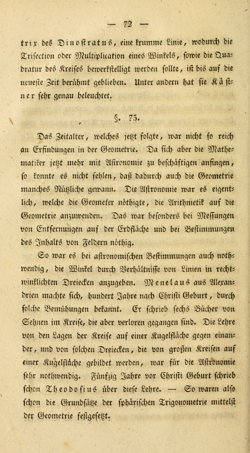 ttix hcB X)inoftx(Xtu^, eine !rumme Sinie, woburd) bie Itrifection ober 97?uItipIication cincö SBxnhU^ fowie bie D-ua; bratur beö Äreifc^ bcirerfflelligt iricrbeii foUtc, iftbiö auf bic iicueftc $tit bcrul^mt geblieben* Unter anbern l)at fte Ä d fl; n e r fel)r genau beleud)fet. §* 73» ©a^ B^'^til^cr, \t)tid)t^ jcßt folgte, war nid^t fo nid) öu (Jrfi'nbungen in ber Geometrie, Da fi'd) aber bie ?0?att)c? tnati^er jeöt mef)r mit 2lfIrDnomie gu befd)dftigen anfingen, fo fonnte e^ t\id)t fehlen, bag baburd) auc^ bie ®cometrie mand^e^ 9^üß(id)e geifann* Die Slfironomie mar e^ eigent^ lid^, iveld^e bie ©eometcr notfjigte, bic airitl^mcti! auf bie ©eomctrie anjumenbcn» Da^ vciav bcfonberö bei 9}teffungcn üon (Entfernungen auf ber (5rbfldcf)e unb bei ^eflimmungen beö Snl^altö ijon gelb.ern not^ig* @o n>ar c^ hü aflronomifcijen 25c|!immungcn aucf) not^s tvcnbig, bie SSinfcI burct) 25er{)dltntffc wn Sinicn in red^ts n>inntdt)tcn '^nitdm anzugeben» 5)?cnelau^ au^ a((e;can; brien mad)tc f% l)unbert Sabre nad) (S^rifli ©cburt, burd) foId)c SBcmübungcn befannt* dx fd^ricb fcc()^ Süa^er üon ©ebnen im Greife, bie aber üerlorcn gegangen finb» Die ge{)re öon bcn £agen ber Greife auf einer Äugclfldc^e gegen cinan; ber, unb üon foldjen Dreiecken, bie tion grofcn greifen auf einer ^ugelfldc^c gebilbct ir>erbcn, n^ar für bie 2I|lronomic febr notbiiJcnbig* ö»f3'!-l S^b^e öor (äf^xifii ©eburt fd)ricb fc^on Xbeobofiuö über bicfe gcbre* — ©o irarcn alfo fd)on bic ©runbfd^c ber fpl)drifd)en Trigonometrie mittel|l iiX QJeometrie feflgefeigt»