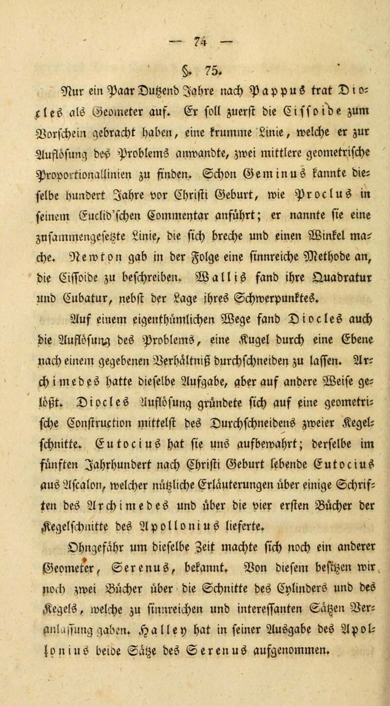§* 75* 5flur ein ^aaxt)u§cnb ^abrc md) ^a^^ni trat Dio= clc£^ alö ©comcter auf* ^r foll jucrfl bic ^iffofbe jum S3Drfd)ein gcbrad)^ fjabcn, eine frummc ginie, it>cld)C er jur aiuflofung be^ 'Problem^ anwanbte, jwei mittlere geomctrifd)e ^roportionallinicn ju finben» ©dl)on ©eminuö Bannte bie; fclbe t)unbert Sa^re wv ef)rif!i ©eburt, »ic ^^roclu^ in feinem @uclib'fd)en Kommentar anführt; er nannte ftc eine gnfammengefc^te Sinie^ bte ft'd) bred)e unb einen SBinfel ma^ d^e, gfiemtpn gab in ber ^olge eine ftnnreid^e 3Ket]()obe an, bie (^iffoibe ju bcfd)rciben* ^ a 11 i lö fanb i^re auabratur unb Kubatur, nebfl ber Sage i^reö (Sd)merpunfte^* 2iuf einem eigentbiimlid)en 2Bege fanb Diocleö aud^ pk 2luU6fun;5 beö ^Ißxohkm^, eine Äugel burd) eine ßbene nad) einem gegebenen ^^er^dltnig burd)fd)neiben ju lajTem 2lr? c^imebeö f)atte biefelbe Slufgabe, aber auf anbere 5Sßeife ge; lD0t* Diocleö üuflofung grunbete ft'd) auf eine gcometri; fd^e (5on|lru.ction mittelfl beö X)urd^fcf)neiben^ jtreicr Äeget; fd^nitte* (Sutociuö l}(xt fie unö aufbewahrt; berfelbe im fünften ija^rJ^unbcrt nad^ (§.l)rifti ©eburt febenbe Sutociu^ auö ätfcalon, tt)cld)er nü^lidbe Erläuterungen über einige ©dt)rif; fzn be«5 2lTd)imebeö unb über bie üier er|!en a5üd)er ber ^egclfituitte be^ ^Ipplloniuö lieferte* D^ngefd^r um biefelbe 3eit mad()te fid) nod) ein anberer gJeomcter^ ©erenuö, befanntt 35on biefem beft^en tt>ir mb ;^n>ei 58üd()er über bie (Schnitte be^ S^Iinberö unb beö sÄegcIö;, ir>elc^e ju fmnrei'i)cn unb interelJantcn ©d^en 2Jer; pnluiTung gaben* .i?aUct) M in feiner 2tuögabe beö 2I;()oU ipniu^ beioe @d^e be^ ©erenuö aufgenommen*
