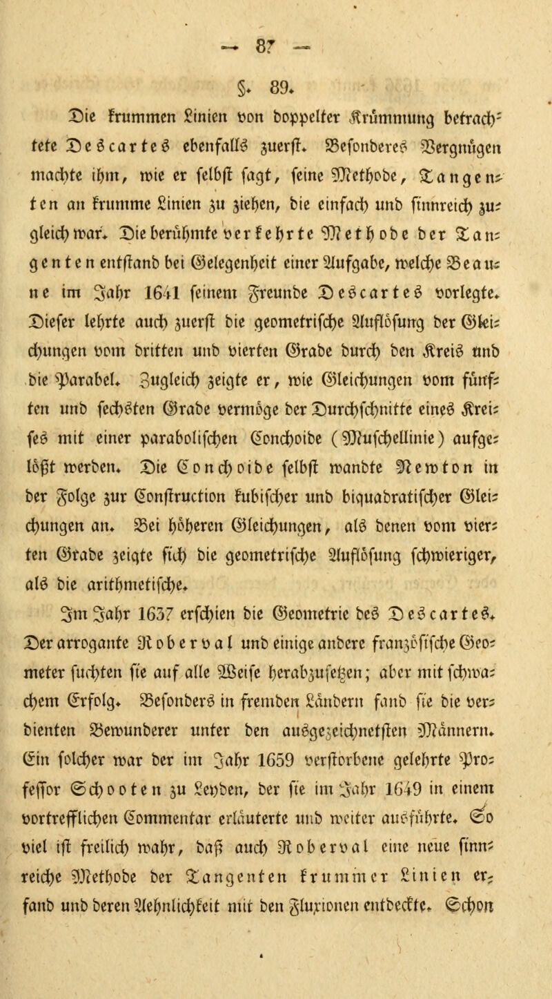 §♦ 89. XDie frummcn Sinten üon boppelfer ,^rumnning httxad)' fctc Dcöcartcö ebenfalls ^mxii* a5efonbcrc>? SSergnugcti madbtc i()m^ wie er fclbfl: fagt, feine ?}{et^Dbe, ^tangcns- tcn cm frummc £inten ^u 5ief)cn, bic einfad) unb finnrcid^ p:? gleid^trar* Dieberufjmfc t>cr!el)rte'Wctl^ obc ber Sian; g c n t e rt ciitflanb bei ©elegenl^eit einer 2Iufgabe, n)eld)e 35e ö us ne im '^al^v 1641 feinem greunbe Deöcarteö vorlegte* Diefer lehrte ouci) juerfl bie geometrifd^e Sliiflofung ber ©ki; drangen w\n bxitkn unb vierten ©rabe burd) bcn Äreiö «nb bie ^^arabeL Sugleid) zeigte er, «)ie ©Ieid)«ngen vom fünf; tax unb iid}^kn ©rabe vermöge ber Durd)fd^nitte eineö ^rei; feö mit einer paraboIifd)en ^ond)oibe (9J?ufc^eUinie) oufgc; loft «>erben* Die ^onc^oibe felbf! n^anbte ^tn>ton in ber golge 5ur ^onflruction fubifdjer unb biquflbratifd)er ©lei:; d)ungen atu Sei f)5{)ercn ©Icidjungcn, alö benen vom vier; tcn ©rabe zeigte füi) bie geometrifd)e Sluflofung fc^n)ieriger, alö bie arit^mctifd)c, 3m3al^r 1637 erfd)ien bie ©eometrie beö Deöcarte^* Der arrogante 91 o b e r v a t unb einige anberc franjoftfcbe ©eo; meter fudjten fie auf alle Sßeife F)crab5ufe^en; aber mitfd^iva; d)cm Erfolg* Sefonber^ in fremben ßdnbern fanb fte bie ver= bienten 23en.'>unberer unter ben au^ge3cid}nct)len 3)?dnnenu (Sin fold)er war ber im Z^al)x 1659 verftorbcne geteerte ^ro; feffor ©d)ooten ju Serben, ber fte im S^{)r 1649 in einem vortrefflichen Kommentar erläuterte unb weiter auefubrte. (^o viel i|i freiließ wabr, baf? aud) gfloberval eine neue finn^ reiche 53cetl)Dbe ber Tangenten frummer Sinien er? fanb unb beren Sle^nlic^feit mit ben glu;:tonen entbedtte» ^d)on