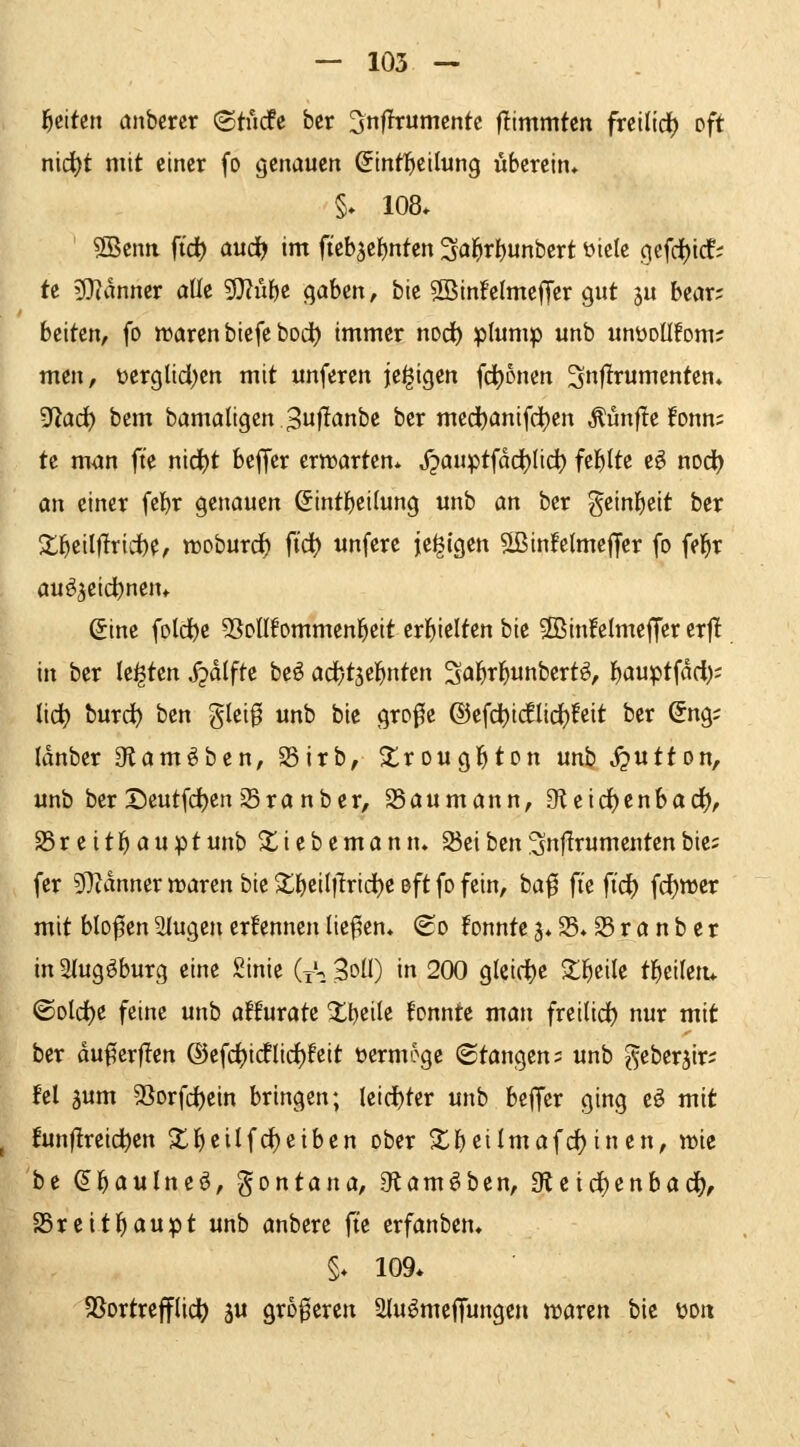 f}titm anberer 'BtMe ber '^nfixnmmtc jlimmtcn frcilid^ t'ft nid)t mit einer fo genauen Sintticilung überein* §. 108* 3Benn ftd) aud^ im fteb5el)nten Sai^rbunbert üiclc oiefd()ic!; te ^Jianncr aüe 5}?übe c^aUn, bic 5ßin!cImefTer gut 5U bear; bcitcn, fo waren biefe bod) immer nod) plump unb unüollfom; men, üergltd)en mit unferen jc^igen frfjonen ^nflrumcnten. '^ad) bem bamaligen ^uf^^nbe ber medbanifd)en ^ünfle fonn; te man fte nic^t beffer crtrartcn* X?auptfad)(ic^ itl)iU e^ nod) an einer febr genauen Sintbeilung unb an ber geinbeit ber Xbeilflrid)e, woburc^ fic^ unfere je^igen SJinfelmeffer fo fel^r auöjeicbnem ßine fold)e 5SoIIfommenbeit erbielten bie 2Bin!eImeffer erf! in ber legten jjdifte beö adbtjebnten Sabrbunbcrtö, b<Juptfad); lid) burd^ ben glei0 unb bie grofe ©efd)i(flici()!eit ber Sng; Idnber 3flam^ben, S5irb, ^rougbton unb jputton, unb ber Deutfd)en 25ra nber, 25aumann, 9leirf)enbad(), SSreitbauptunb ^iebcmann. S3eihm^nflrumentenbie; fer DTcanner waren bie X\)til]lvid)t oft fo fein, baf fi'e ftd) fd^wer mit blof en 2lugen ernennen liefen, (£o !onntc ä*25*S5ranber in Stugöburg eine Sinie (tS 3oU) in 200 g(eid)e ^bcile tbciletu ©old)e feine unb affurate ^bci^e tonnte man frcilid) nur mit ber duf?crf!en ®efd)idflid)!eit öermoge (Stangen; unb geberjir; fei 5um 53orfcbcin bringen; leid)ter unb beffer ging eö mit !unflreidt)cn X^^iii(i)^^h^n ober S^b^ilmafd^inen, wie be ^boulneö, gontana, 9tam^ben, 3teid)enbac^, SSreitbaupt unb anbere fte erfanbcm §♦ 109* SSortrefflid^ ju größeren 2Iu^me(fungen waren bie üon